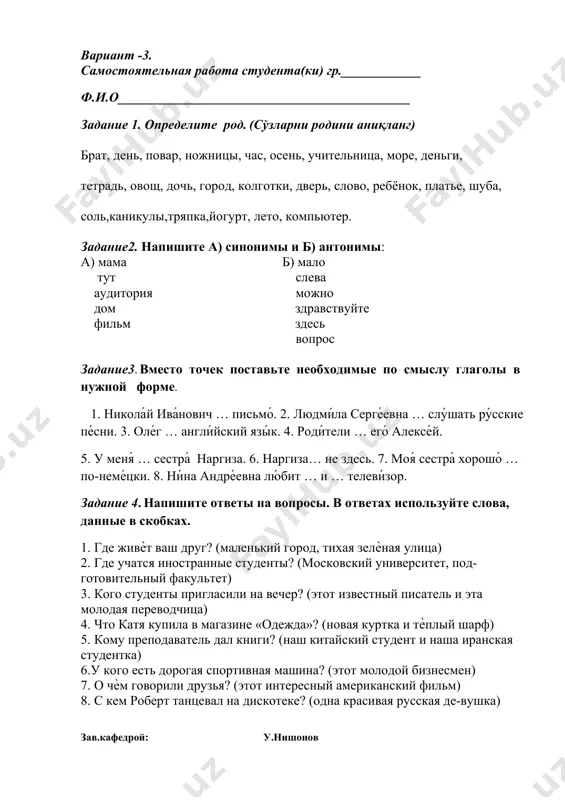 ме. 1. никола́й ива́нович … письмо́. 2. людми́ла серге́евна … слу́шать ру́сские пе́сни. 3. оле́г … англи́йский язы́к. 4. роди́тели … его́ алексе́й. 5. у меня́ … сестра́ наргиза. 6. наргиза… не здесь. 7. моя́ сестра́ хорошо́ … по-неме́цки. 8. ни́на андре́евна лю́бит … и … телеви́зор. задание 4. напишите ответы на вопросы. в ответах используйте слова, данные в скобках. 1. где живѐт ваш друг? (маленький город, тихая зелѐная улица) 2. где учатся иностранные студенты? (московский университет, под-готовительный факультет) 3. кого студенты пригласили на вечер? (этот известный писатель и эта молодая переводчица) 4. что катя купила в магазине «одежда»? (новая куртка и тѐплый шарф) 5. кому преподаватель дал книги? (наш китайский студент и наша иранская студентка) 6.у кого есть дорогая спортивная машина? (этот молодой бизнесмен) 7. о чѐм говорили друзья? (этот интересный американский фильм) 8. с кем роберт танцевал на дискотеке? (одна красивая русская де-вушка) зав.кафедрой: у.нишонов вариант -4. самостоятельная …