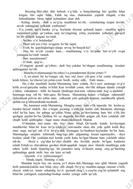 ochgan. ochgan-u qahatchilik bo‘lib, bolalarni hukumat ham boqolmay qolgan; endi tarbiyachilar qishloqma-qishloq yurib, o‘ziga to‘qroq odamlargan baqadar imkon u-bu tilab, yetimlarning nasibasini terib yurishibdi. buni no‘g‘ay muallim o‘tgan safar o‘zi gapirib bergan edi. mamat uning yelkasidan sirg‘alib tushgan xurjunni ko‘tarishib, to‘rt burchidan tang‘ilgan og‘ir qopning kanopini ham kiftidan o‘tkazib qo‘ydi. inqillab hansirayotgan muallimning jikkak gavdasidan ter, qayish, suzma, po‘panak va qoqnon hidi burqsar edi. kekirtagi turtib chiqqan ingichka bo`ynini burib: «borakallo» deb qo‘ydi. mamat yana oftobro‘ya peshayvonning daxanasiga borib oyoqlarini osiltirib o‘tirdi. bu payt, unniqib qolgan movut chakmonini yelkasiga tashlab, mehmonxonadan boy ota ham chiqib keldi…mamat boy ota haqidagi ancha gaplardan xabardor edi . boyning fikri-zikri ikki bebosh o`g`lida: u betaynlarning biri qizillar bilan ketgan, biri oqlar bilan. eshik tiq etsa, chakmonini yopinib chiqadi, o‘sha beboshlardan biron xabar kelmadimi ekan deb. – keling, domla, – dedi u no‘g‘ay muallimni ko`rib, – yetimlarning rizqini dovlab, savob xaltangizni yelkalab yuribsizmi? – e-e, …