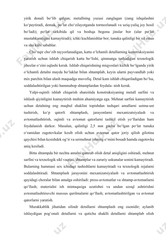 mehnat sarfini kamaytirish uchun detalning eng maqbul shaklini topishdan tashqari amallarni ustma-ust tushirish, ko‘p qatorli shtamplash, jarayonlarni mexanizatsiyalash va avtomatlashtirish, oqimli va avtomat qatorlarni tashkil etish yo‘llaridan ham foydalanish darkor. masalan, qalinligi 2,5 mm gacha bo‘lgan po‘lat tunuka o‘ramidan zagotovkalar kesib olish uchun avtomat qator joriy qilish gilotina qaychisi bilan kesishdek og‘ir va sermehnat ishning o‘rnini bosadi hamda zagotovka aniq kesiladi. bitta shtampda bir nechta amalni qamrab olish detal aniqligini oshiradi, mehnat sarfini va texnologik sikl vaqtini, shtamplar va zaruriy uskunalar sonini kamaytiradi. bularning hammasi sex ichidagi tashishlarni kamaytiradi va texnologik rejalarni soddalashtiradi. shtamplash jarayonini mexanizatsiyalash va avtomatlashtirish quyidagi choralar bilan amalga oshiriladi: press-avtomatlar va shtamp-avtomatlarni qo‘llash; materialni ish mintaqasiga uzatishni va undan uzoql ashtirishni avtomatlashtiruvchi maxsus qurilmalarni qo‘llash; avtomatlashtirilgan va avtomat qatorlarni yaratish. murakkablik jihatidan silindr detallarni shtamplash eng osonidir; aylanib ishlaydigan pog‘onali detallarni va quticha shaklli detallarni shtamplab olish murakkabroq; ichi bo‘sh, fazoviy shaklli detallarni (masalan, avtomobil qoplamasi) …