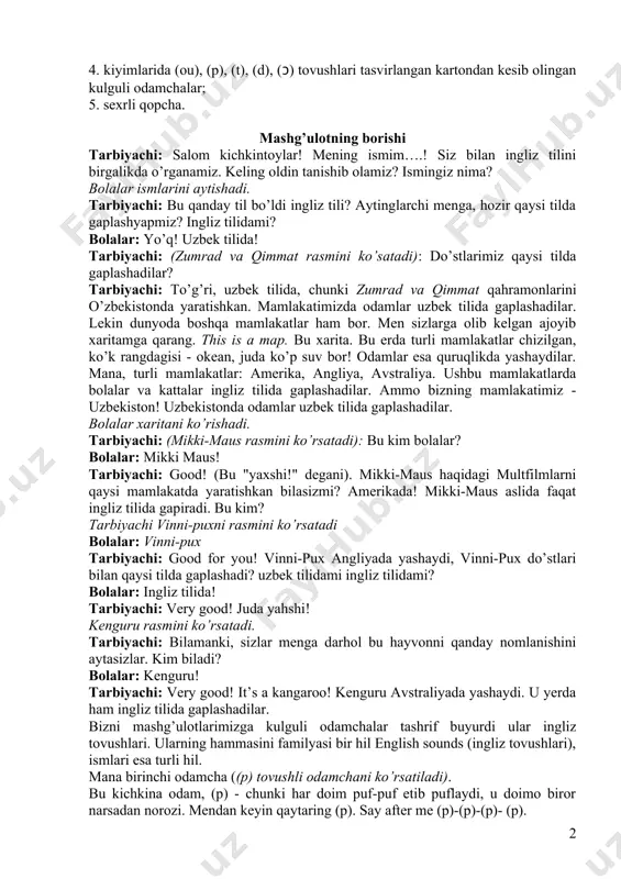 hi: to’g’ri, uzbek tilida, chunki zumrad va qimmat qahramonlarini o’zbekistonda yaratishkan. mamlakatimizda odamlar uzbek tilida gaplashadilar. lekin dunyoda boshqa mamlakatlar ham bor. men sizlarga olib kelgan ajoyib xaritamga qarang. this is a map. bu xarita. bu erda turli mamlakatlar chizilgan, ko’k rangdagisi - okean, juda ko’p suv bor! odamlar esa quruqlikda yashaydilar. mana, turli mamlakatlar: amerika, angliya, avstraliya. ushbu mamlakatlarda bolalar va kattalar ingliz tilida gaplashadilar. ammo bizning mamlakatimiz - uzbekiston! uzbekistonda odamlar uzbek tilida gaplashadilar. bolalar xaritani ko’rishadi. tarbiyachi: (mikki-maus rasmini ko’rsatadi): bu kim bolalar? bolalar: mikki maus! tarbiyachi: good! (bu "yaxshi!" degani). mikki-maus haqidagi multfilmlarni qaysi mamlakatda yaratishkan bilasizmi? amerikada! mikki-maus aslida faqat ingliz tilida gapiradi. bu kim? tarbiyachi vinni-puxni rasmini ko’rsatadi bolalar: vinni-pux tarbiyachi: good for you! vinni-pux angliyada yashaydi, vinni-pux do’stlari bilan qaysi tilda gaplashadi? uzbek tilidami ingliz tilidami? bolalar: ingliz tilida! tarbiyachi: very good! juda yahshi! kenguru rasmini ko’rsatadi. tarbiyachi: bilamanki, sizlar menga darhol bu …
