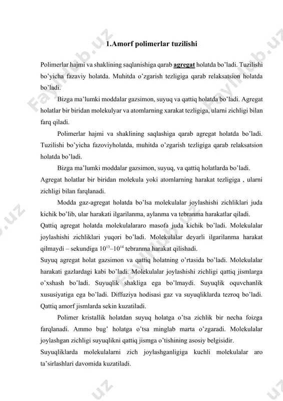 va fizikaviy xossalari modda miqdoriga bog’liq emas. eksprimentlar molekulalar, birikmalar va zarralar to’plamidir. faza – tushunchasi shartli ravishda surunkali va termodinamik deb farqlanadi. surunkali faza molekulalari o’zaro joylashganlik tartibi bo’ladi. kristall fazaviy holat atom yoki molekulalar uchun o’lchamli uzoq tartibda joylashishi bilan xarakterlanadi. tartib bir ikki yoki uch o’lchamli yo’nalishi bo’ylab saqlangan bo’lishi mumkin. suyuqliklarda atom va molekulalar joylashishida ma’lum tartib bo’lishi mumkin. lekin kristallda panjara shakllanmagan bo’ladi. bu atomda amorf holat deb ataladi. amorf holatda yaqin tartib saqlanadi. tartib molekula darajasida bo’ladi. qattiq amorf jismlar shishasimon deyiladi. kristall jism kabi qattiq holatga xos, ammo molekulalar harakatchanligi bo’yicha juda farq qiladi. polimerlar uchta agregat holatdan faqat gazsimon holatda bo’la olmaydi. ular kristallk, amorf (qattiq yoki suyuq). polimerlarda uchta fizikaviy holat mavjud. amorf holatda uchta – shishasimon, yuqori elastik vaqovushoq – oquvchan holatlar bilan xarakterlanadi. polimerlarda xatto ideal holatda molekulyar tartiblangan holatdan o’zgarishsiz ravishta mutloq tartibsiz holatda o’tishi mumkin. bunday holat …