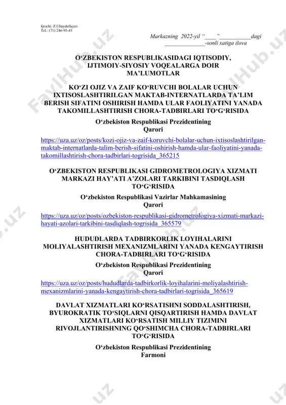 ish haftasidagi vaziyatga qarab mavzular oliy ta’lim muassasalari tomonidan o‘zgartirilishi yoki boyitilishi mumkin. ilova: ___ bet. “ma’naviyat va ma’rifat” markazi direktori l.mingishov ijrochi: z.ubaydullayev tel.: (71) 246-95-43 markazning 2022-yil “____”___________dagi ______________-sonli xatiga ilova o‘zbekiston respublikasidagi iqtisodiy, ijtimoiy-siyosiy voqealarga doir ma’lumotlar ko‘zi ojiz va zaif ko‘ruvchi bolalar uchun ixtisoslashtirilgan maktab-internatlarda ta’lim berish sifatini oshirish hamda ular faoliyatini yanada takomillashtirish chora-tadbirlari to‘g‘risida o‘zbekiston respublikasi prezidentining qarori https://uza.uz/oz/posts/kozi-ojiz-va-zaif-koruvchi-bolalar-uchun-ixtisoslashtirilgan-maktab-internatlarda-talim-berish-sifatini-oshirish-hamda-ular-faoliyatini-yanada-takomillashtirish-chora-tadbirlari-togrisida_365215 o‘zbekiston respublikasi gidrometrologiya xizmati markazi hay’ati a’zolari tarkibini tasdiqlash to‘g‘risida o‘zbekiston respublikasi vazirlar mahkamasining qarori https://uza.uz/oz/posts/ozbekiston-respublikasi-gidrometrologiya-xizmati-markazi-hayati-azolari-tarkibini-tasdiqlash-togrisida_365579 hududlarda tadbirkorlik loyihalarini moliyalashtirish mexanizmlarini yanada kengaytirish chora-tadbirlari to‘g‘risida o‘zbekiston respublikasi prezidentining qarori https://uza.uz/oz/posts/hududlarda-tadbirkorlik-loyihalarini-moliyalashtirish-mexanizmlarini-yanada-kengaytirish-chora-tadbirlari-togrisida_365619 davlat xizmatlari ko‘rsatishni soddalashtirish, byurokratik to‘siqlarni qisqartirish hamda davlat xizmatlari ko‘rsatish milliy tizimini rivojlantirishning qo‘shimcha chora-tadbirlari to‘g‘risida o‘zbekiston respublikasi prezidentining farmoni https://uza.uz/oz/posts/davlat-xizmatlari-korsatishni-soddalashtirish-byurokratik-tosiqlarni-qisqartirish-hamda-davlat-xizmatlari-korsatish-milliy-tizimini-rivojlantirishning-qoshimcha-chora-tadbirlari-togrisida_365953 m.b.azimovni qashqadaryo viloyati hokimi lavozimiga tayinlash to‘g‘risida o‘