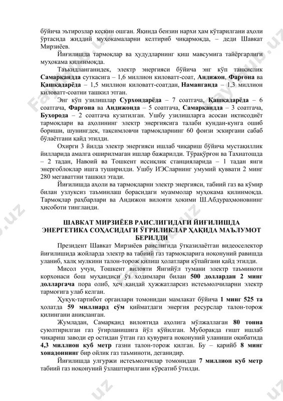 илди. президент: бу кунлар — тармоқлар раҳбарлари учун синов ўзбекистон республикаси президенти шавкат мирзиёев раислигида қиш мавсумига тайёргарликда йўл қўйилган камчиликларни ҳал этиш ҳамда озиқ-овқат хавфсизлигини таъминлаш бўйича видеоселектор йиғилиши ўтказилди. давлатимиз раҳбари жорий йил об-ҳаво аввалги йилларга нисбатан эрта ва кескин пасайгани тармоқлар ва ҳудудларнинг қиш мавсумига қай даражада тайёрлигини яққол кўрсатиб берганини таъкидлади. – бу йил совуқ эрта тушгани қиш мавсумига тайёргарлигимиз паст эканини кўрсатиб берди. жойларда кўмир, газ, электр энергияси таъминоти бўйича эътирозлар кескин ошган. яқинда бензин нархи ҳам кўтарилгани аҳоли ўртасида жиддий муҳокамаларни келтириб чиқармоқда, – деди шавкат мирзиёев. йиғилишда тармоқлар ва ҳудудларнинг қиш мавсумига тайёргарлиги муҳокама қилинмоқда. таъкидланганидек, электр энергияси бўйича энг кўп танқислик самарқандда суткасига – 1,6 миллион киловатт-соат, андижон, фарғона ва қашқадарёда – 1,5 миллион киловатт-соатдан, наманганда – 1,3 миллион киловатт-соатни ташкил этган. энг кўп узилишлар сурхондарёда – 7 соатгача, қашқадарёда – 6 соатгача, фарғона ва андижонда – 5 соатгача, самарқандда – 3 …