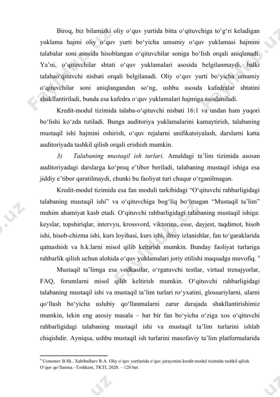 ‘qituvchilar soni aniqlangandan so‘ng, ushbu asosda kafedralar shtatini shakllantiriladi, bunda esa kafedra o‘quv yuklamalari hajmiga asoslaniladi. kredit-modul tizimida talaba-o‘qituvchi nisbati 16:1 va undan ham yuqori bo‘lishi ko‘zda tutiladi. bunga auditoriya yuklamalarini kamaytirish, talabaning mustaqil ishi hajmini oshirish, o‘quv rejalarni unifikatsiyalash, darslarni katta auditoriyada tashkil qilish orqali erishish mumkin. 3) talabaning mustaqil ish turlari. amaldagi ta’lim tizimida asosan auditoriyadagi darslarga ko‘proq e’tibor beriladi, talabaning mustaqil ishiga esa jiddiy e’tibor qaratilmaydi, chunki bu faoliyat turi chuqur o‘rganilmagan. kredit-modul tizimida esa fan moduli tarkibidagi “o‘qituvchi rahbarligidagi talabaning mustaqil ishi” va o‘qituvchiga bog‘liq bo‘lmagan “mustaqil ta’lim” muhim ahamiyat kasb etadi. o‘qituvchi rahbarligidagi talabaning mustaqil ishiga: keyslar, topshiriqlar, intervyu, krossvord, viktorina, esse, dayjest, taqdimot, hisob ishi, hisob-chizma ishi, kurs loyihasi, kurs ishi, ilmiy izlanishlar, fan to‘garaklarida qatnashish va h.k.larni misol qilib keltirish mumkin. bunday faoliyat turlariga rahbarlik qilish uchun alohida o‘quv yuklamalari joriy etilishi maqsadga muvofiq. mustaqil ta’limga esa vodkastlar, o‘rgatuvchi testlar, virtual trenajyorlar, faq, …