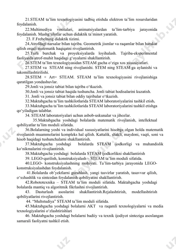 dan foydalanish. 20.multimediya vositalari, animatsiyalardan ta’lim-tarbiya jarayonida foydalanish. mashg‘ulotlar uchun didaktik ta’minot yaratish. 21.steam ta’lim texnologiyasini tadbiq etishda elektron ta’lim resurslaridan foydalanish. 22.multimediya vositalari, animatsiyalardan ta’lim-tarbiya jarayonida foydalanish. mashg‘ulotlar uchun didaktik ta’minot yaratish. 23. f.frebelning didaktik tizimi. 24.atrofdagi narsalar bilan tajriba. geometrik jismlar va raqamlar bilan harakat qilish orqali matematik haqiqatni rivojlantirish. 25.turli burchak va proyeksiyalarda loyihalash. tajriba-eksperimental faoliyatda atrof-muhit haqidagi g‘oyalarni shakllantirish. 26.stem ta’lim texnologiyasidan steam gacha о‘ziga xos xususiyatlari. 27.stem va steam ning rivojlanishi. stem ning steam ga aylanishi va takomillashtirilishi. 28.stem + art= steam. steam ta’lim texnologiyasini rivojlanishiga qaratilgan yondashuvlar. 29.jonli va jonsiz tabiat bilan tajriba о‘tkazish. 30.jonli va jonsiz tabiat haqida tushuncha. jonli tabiat hodisalarini kuzatish. 31. jonli va jonsiz tabiat bilan oddiy tajribalar о‘tkazish. 32.maktabgacha ta’lim tashkilotlarida steam laboratoriyalarini tashkil etish. 33.maktabgacha ta’lim tashkilotlarida steam laboratoriyalarini tashkil etishga qо‘yiladigan talablar. 34. steam laboratoriyalari uchun asbob-uskunalar va jihozlar. 35.maktabgacha yoshdagi bolalarda matematik rivojlanish, intellektual qobiliyatlar ta’lim …