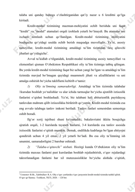 . kredit-modul tizimining mohiyatini boshqacha qo‘yidagi usulda ochib berish maqsadga muvofiqdir. ya’ni, asosiy tamoyillar, kredit-modul tizimining amaldagi ta’lim tizimidan farq qiluvchi jihatlari qo‘yidagicha . avval ta’kidlab o‘tilganidek, kredit-modul tizimining asosiy tamoyillari va elementlari qisman o‘zbekiston respublikasi oliy ta’lim tizimiga tatbiq qilingan. bu yerda kredit-modul tizimining faqat biz uchun yangi bo‘lgan va amaldagi ta’lim tizimida mavjud bo‘lmagan quyidagi muammoli jihati va afzalliklarini va uni amalga oshirish bo‘yicha takliflarni keltirib o‘tamiz: 1) oliy ta’limning samaradorligi. amaldagi ta’lim tizimida talabalar 1kursdan boshlab yo‘nalishlar va ular ichida tarmoqlar bo‘yicha ajratilib ixtisoslik fanlarini o‘qishni boshlashadi. ya’ni, biz talabani hali abiturientlik paytidayoq tanlovdan mahrum qilib ixtisoslikka biriktirib qo‘yamiz. kredit-modul tizimida esa eng avvalo talabaga tanlov imkoni beriladi. tanlov fanlari semestrdan semestrga oshib boradi. ilg‘or xorij tajribasi shuni ko‘rsatadiki, bakalavriatni ikkita bosqichga ajratish orqali, 1-2 kurslarda tayanch fanlarni, 3-4 kurslarda esa tanlov asosida ixtisoslik fanlarini o‘qitish mumkin. demak, endilikda kadrlarga bo‘lgan ehtiyojni qondirish uchun 4 yil emas, …