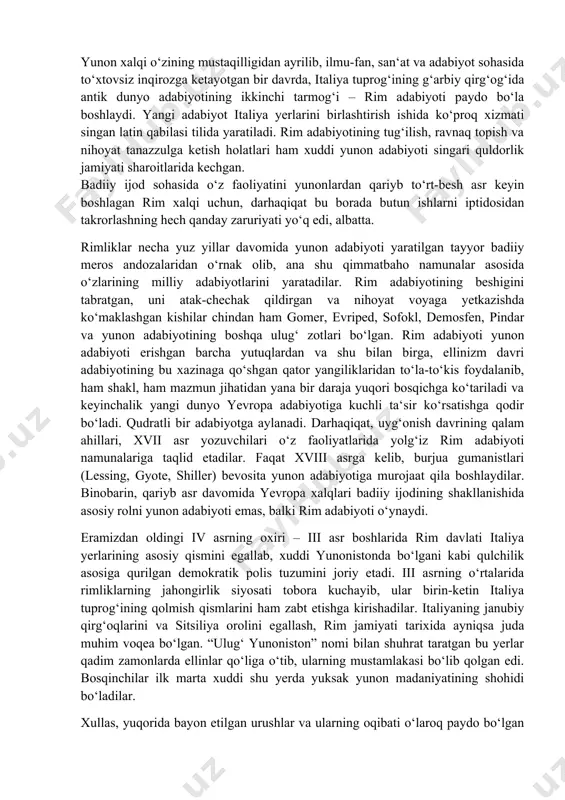 evropa xalqlari badiiy ijodining shakllanishida asosiy rolni yunon adabiyoti emas, balki rim adabiyoti o‘ynaydi. eramizdan oldingi iv asrning oxiri – iii asr boshlarida rim davlati italiya yerlarining asosiy qismini egallab, xuddi yunonistonda bo‘lgani kabi qulchilik asosiga qurilgan demokratik polis tuzumini joriy etadi. iii asrning o‘rtalarida rimliklarning jahongirlik siyosati tobora kuchayib, ular birin-ketin italiya tuprog‘ining qolmish qismlarini ham zabt etishga kirishadilar. italiyaning janubiy qirg‘oqlarini va sitsiliya orolini egallash, rim jamiyati tarixida ayniqsa juda muhim voqea bo‘lgan. “ulug‘ yunoniston” nomi bilan shuhrat taratgan bu yerlar qadim zamonlarda ellinlar qo‘liga o‘tib, ularning mustamlakasi bo‘lib qolgan edi. bosqinchilar ilk marta xuddi shu yerda yuksak yunon madaniyatining shohidi bo‘ladilar. xullas, yuqorida bayon etilgan urushlar va ularning oqibati o‘laroq paydo bo‘lgan qator o‘zgarishlar natijasida yunon madaniyatining keng miqyosida rim hayotiga kirib kelish harakati boshlanadi. iii asrning o‘rtalarida o‘z xohishi bilan rimga ko‘chib kelib muhimlashib qolgan yunonlarning soni anchagina bo‘lgan. “ulug‘ yunoniston” rim axtiyoriga o‘tgandan keyin va …