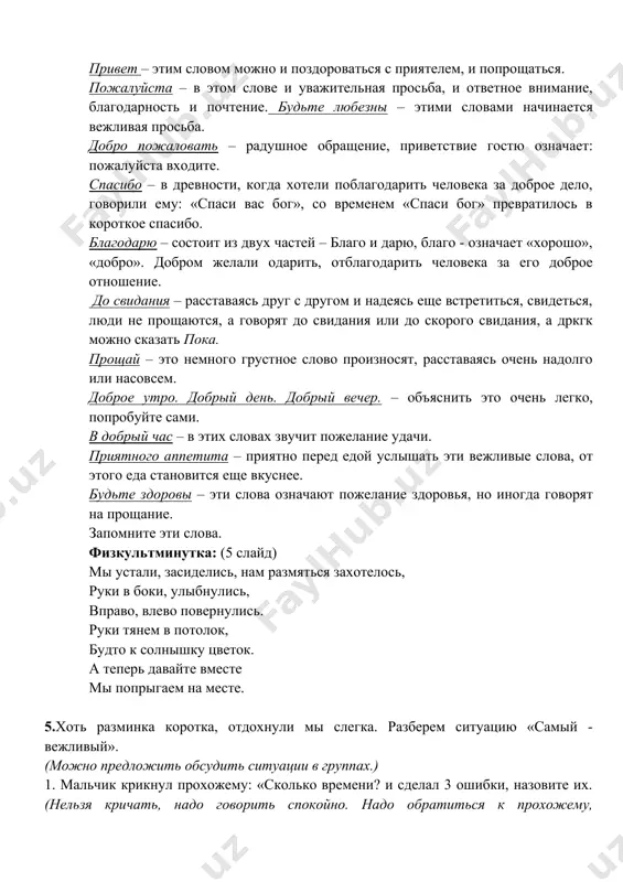 и. в добрый час – в этих словах звучит пожелание удачи. приятного аппетита – приятно перед едой услышать эти вежливые слова, от этого еда становится еще вкуснее. будьте здоровы – эти слова означают пожелание здоровья, но иногда говорят на прощание. запомните эти слова. физкультминутка: (5 слайд) мы устали, засиделись, нам размяться захотелось, руки в боки, улыбнулись, вправо, влево повернулись. руки тянем в потолок, будто к солнышку цветок. а теперь давайте вместе мы попрыгаем на месте. 5.хоть разминка коротка, отдохнули мы слегка. разберем ситуацию «самый - вежливый». (можно предложить обсудить ситуации в группах.) 1. мальчик крикнул прохожему: «сколько времени? и сделал 3 ошибки, назовите их. (нельзя кричать, надо говорить спокойно. надо обратиться к прохожему, извинившись при этом за то, что вы его побеспокоили, и употребить вежливые слова: «извините, пожалуйста, не могли бы вы сказать, который час?») 2. два мальчика столкнулись в дверях. никак не могут разойтись. кто из них должен уступить …