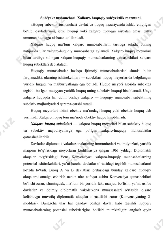 i bunday xalqaro huquqiy aloqalarni amalga oshirish uchun ular nafaqat ushbu konvensiya qatnashchilari bo‘lishi zarur, shuningdek, ma’lum bir yuridik fakt mavjud bo‘lishi, ya’ni: ushbu davlatlar va doimiy diplomatik vakolatxona muassasalari o‘rtasida o‘zaro kelishuvga muvofiq diplomatik aloqalar o‘rnatilishi zarur (konvensiyaning 2-moddasi). bungacha ular har qanday boshqa davlat kabi tegishli huquqiy munosabatlarning potensial subektlarigina bo‘lishi mumkinligini anglash qiyin emas. aynan shunday potensial imkoniyat ularni tegishli yuridik fakt mavjud bo‘lgan takdirda xalqaro huquqiy munosabatlarning real subektiga aylantiradi. xalqaro huquq subektlari – xalqaro huquq meyorlari bilan subektiv huquq va majburiyatlarga ega bo‘lgan, shuningdek, tegishli huquqiy munosabatlarning real qatnashchilari bo‘lishi mumkin bo‘lgan taraflar, shaxslardir. xalqaro huquqda «burch» atamasi o‘rniga «majburiyat» atamasi qo‘llaniladi, chunki tegishli majburiyatlar faqat xalqaro-huquqiy meyorlar bilan tartibga solingan ijtimoiy munosabatlarning potensial ishtirokchilarining roziligi bilangina majburiyat tusini oladi. xususan, bu xalqaro-huquqiy munosabat ishtirokchilarining bir-biridan yuridik mustaqilligini, yuridik majburiy bo‘lgan xatti-harakat qoidalarini belgilovchi, o‘ziga buysundiruvchi tashqi hokimiyatning yo‘qligida o‘z ifodasini topadi. agar «xalqaro huquq …