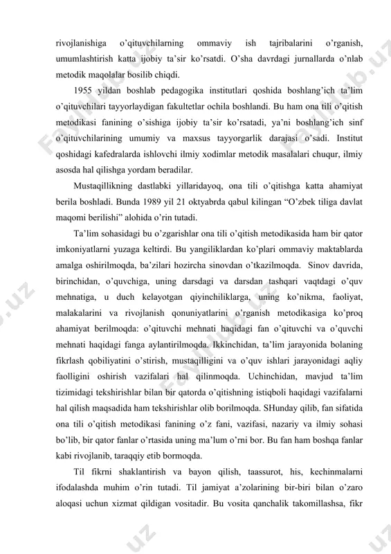 fanga aylantirilmoqda. ikkinchidan, ta’lim jarayonida bolaning fikrlash qobiliyatini o’stirish, mustaqilligini va o’quv ishlari jarayonidagi aqliy faolligini oshirish vazifalari hal qilinmoqda. uchinchidan, mavjud ta’lim tizimidagi tekshirishlar bilan bir qatorda o’qitishning istiqboli haqidagi vazifalarni hal qilish maqsadida ham tekshirishlar olib borilmoqda. shunday qilib, fan sifatida ona tili o’qitish metodikasi fanining o’z fani, vazifasi, nazariy va ilmiy sohasi bo’lib, bir qator fanlar o’rtasida uning ma’lum o’rni bor. bu fan ham boshqa fanlar kabi rivojlanib, taraqqiy etib bormoqda. til fikrni shaklantirish va bayon qilish, taassurot, his, kechinmalarni ifodalashda muhim o’rin tutadi. til jamiyat a’zolarining bir-biri bilan o’zaro aloqasi uchun xizmat qildigan vositadir. bu vosita qanchalik takomillashsa, fikr shunchalik aniq, ta’sirchan ifodalanadi. maktabda ona tilini chuqur o’rganish zarurati tilning mana shu asosiy vazifalaridan kelib chiqadi. k.d.ushinskiy boshlang’ich maktab o’quv fanlari tizimida ona tiliga katta ahamiyat berib, uni markaziy va etakchi fan hisoblaydi. “ajoyib o’qituvchi bo’lgan ona tili bolaga ko’p narsani o’rgatadi... bola ikki-uch yil ichida …