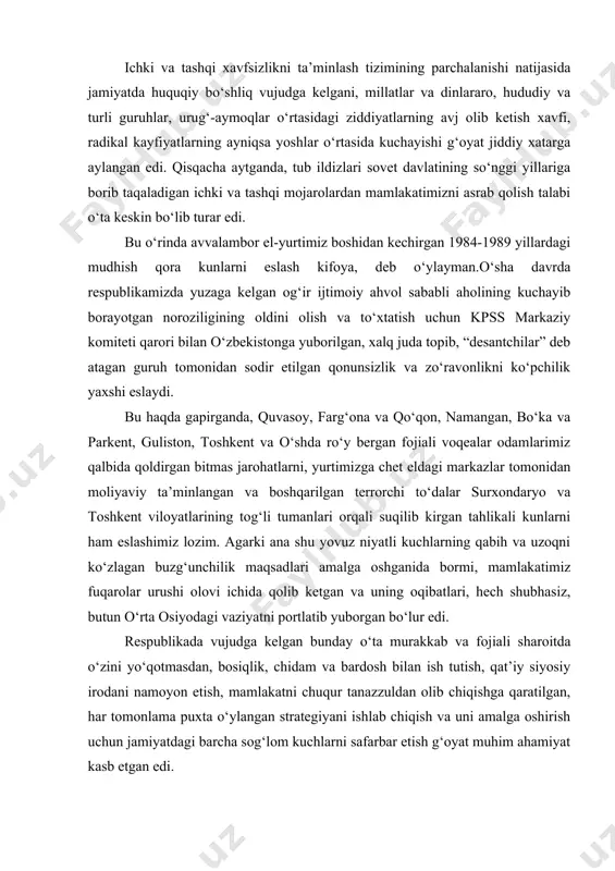 zlar tomonidan moliyaviy ta’minlangan va boshqarilgan terrorchi to‘dalar surxondaryo va toshkent viloyatlarining tog‘li tumanlari orqali suqilib kirgan tahlikali kunlarni ham eslashimiz lozim. agarki ana shu yovuz niyatli kuchlarning qabih va uzoqni ko‘zlagan buzg‘unchilik maqsadlari amalga oshganida bormi, mamlakatimiz fuqarolar urushi olovi ichida qolib ketgan va uning oqibatlari, hech shubhasiz, butun o‘rta osiyodagi vaziyatni portlatib yuborgan bo‘lur edi. respublikada vujudga kelgan bunday o‘ta murakkab va fojiali sharoitda o‘zini yo‘qotmasdan, bosiqlik, chidam va bardosh bilan ish tutish, qat’iy siyosiy irodani namoyon etish, mamlakatni chuqur tanazzuldan olib chiqishga qaratilgan, har tomonlama puxta o‘ylangan strategiyani ishlab chiqish va uni amalga oshirish uchun jamiyatdagi barcha sog‘lom kuchlarni safarbar etish g‘oyat muhim ahamiyat kasb etgan edi. biz siyosiy va iqtisodiy taraqqiyot, davlat va jamiyat qurish strategiyasini barpo etishda xalqimizning tarixan shakllangan milliy va madaniy o‘ziga xos xususiyatlarini hisobga olgan, mamlakatimizning mavjud tabiiy-iqtisodiy, mineral-xomashyo va insoniy salohiyatini xolisona va jiddiy baholagan holda, jahon xo‘jalik aloqalari tizimida o‘zimizga …