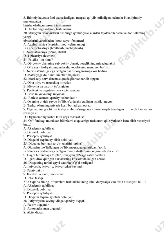 amiz b. ma‘lum jamiyat a‘zosi bo`lgan kishilar s. ijtimoiy hayotda faol qatnashadigan, maqsad qo`yib intiladigan, odamlar bilan ijtimoiy munosabatga kirisha oladigan insonni tushunamiz d. har bir ongli odamni tushunamiz 20. muayyan tasavvurlarni bir-biriga qo'shib yoki ulardan foydalanib narsa va hodisalarning yangi obrazlarini yaratishdan iborat xayol fenomeni a. agglutinatsiya (yopishtirmoq, yelimlamoq) b. giperbolizatsiya (bo'rttirish, kuchaytirish) s. sxematizatsiya (obraz, shakl) d. tipizatsiya (iz chiziq) 21. psixika –bu nima? a. ob’yektiv olamning sub‘yektiv obrazi, voqelikning miyadagi aksi b. oliy nerv faoliyatining mahsuli, voqelikning namoyon bo’lishi s. nerv sistemasiga ega bo`lgan har bir organizmga xos hodisa d. materiyaga doir ma‘lumotlar majmuasi 22. markaziy nerv sistemasi quydagilardan tarkib topgan a. o'rta miya va uzunchoq miyadan b. miyacha va varoliy ko'prigidan s. periferik va vegitativ nerv cictemasidan d. bosh miya va orqa miyadan 23. refleks atamasi qanday tushuniladi? a. ongning o`zida paydo bo`lib, o`zida aks etadigan psixik jarayon b. tashqi olamning miyada hosil bo`ladigan obrazi s. …