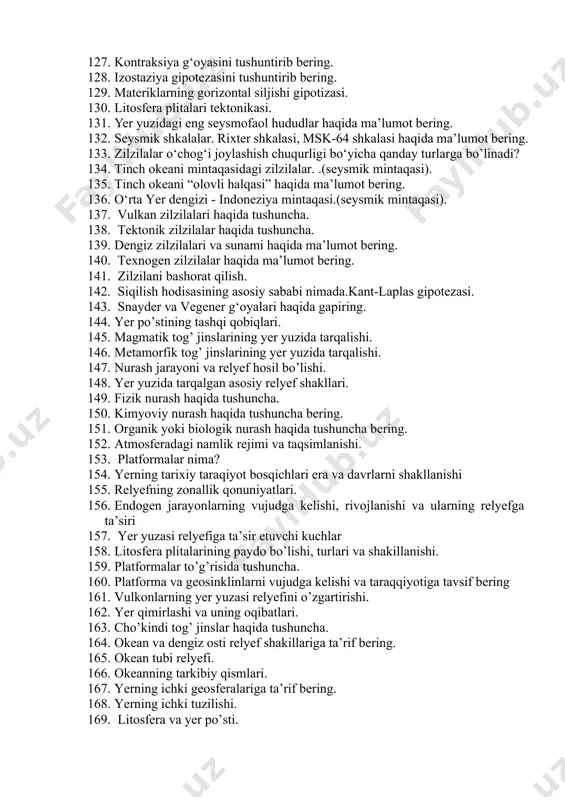 lash xususiyatiga ko‘ra qanday guruhlarga bo‘linadi? 126. yer po’stining harakatlari haqida qanday g’oya yoki gipotezalarni bilasiz? 127. kontraksiya g‘oyasini tushuntirib bering. 128. izostaziya gipotezasini tushuntirib bering. 129. materiklarning gorizontal siljishi gipotizasi. 130. litosfera plitalari tektonikasi. 131. yer yuzidagi eng seysmofaol hududlar haqida ma’lumot bering. 132. seysmik shkalalar. rixter shkalasi, msk-64 shkalasi haqida ma’lumot bering. 133. zilzilalar o‘chog‘i joylashish chuqurligi bo‘yicha qanday turlarga bo’linadi? 134. tinch okeani mintaqasidagi zilzilalar. .(seysmik mintaqasi). 135. tinch okeani “olovli halqasi” haqida ma’lumot bering. 136. o‘rta yer dengizi - indoneziya mintaqasi.(seysmik mintaqasi). 137. vulkan zilzilalari haqida tushuncha. 138. tektonik zilzilalar haqida tushuncha. 139. dengiz zilzilalari va sunami haqida ma’lumot bering. 140. texnogen zilzilalar haqida ma’lumot bering. 141. zilzilani bashorat qilish. 142. siqilish hodisasining asosiy sababi nimada.kant-laplas gipotezasi. 143. snayder va vegener g‘oyalari haqida gapiring. 144. yer po’stining tashqi qobiqlari. 145. magmatik tog’ jinslarining yer yuzida tarqalishi. 146. metamorfik tog’ jinslarining yer yuzida tarqalishi. 147. nurash jarayoni …