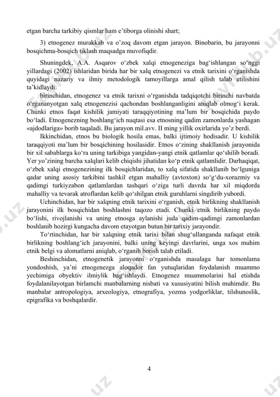 ‘rganish, etnik birlikning shakllanish jarayonini ilk bosqichidan boshlashni taqozo etadi. chunki etnik birlikning paydo bo‘lishi, rivojlanishi va uning etnosga aylanishi juda qadim-qadimgi zamonlardan boshlanib hozirgi kungacha davom etayotgan butun bir tarixiy jarayondir. to‘rtinchidan, har bir xalqning etnik tarixi bilan shug‘ullanganda nafaqat etnik birlikning boshlang‘ich jarayonini, balki uning keyingi davrlarini, unga xos muhim etnik belgi va alomatlarni aniqlab, o‘rganib borish talab etiladi. beshinchidan, etnogenetik jarayonni o‘rganishda masalaga har tomonlama yondoshish, ya’ni etnogenezga aloqador fan yutuqlaridan foydalanish muammo yechimiga obyektiv ilmiylik bag‘ishlaydi. etnogenez muammolarini hal etishda foydalanilayotgan birlamchi manbalarning nisbati va xususiyatini bilish muhimdir. bu manbalar antropologiya, arxeologiya, etnografiya, yozma yodgorliklar, tilshunoslik, epigrafika va boshqalardir. i – bob. o‘zbek xalqi etnogenezi va etnik tarixining o’rganilishi. 1.1 o’zbek xalqining shakillanishi tarixi. o`zbеk хаlqining kеlib chiqishi tаriхi hоzirgi kundа tаriхimizdа kаm yoritilgаn vа ilmiy аsоsdа tаmоmilа yangitdаn ko`rib chiqishgа mаnsub bo`lgаn mаsаlаlаrdаn biridir. prеzidеntimiz tа`kidlаgаnidеk, «biz хаlqni nоmi bilаn emаs, bаlki mаdаniyati, mа`nаviyati оrqаli …