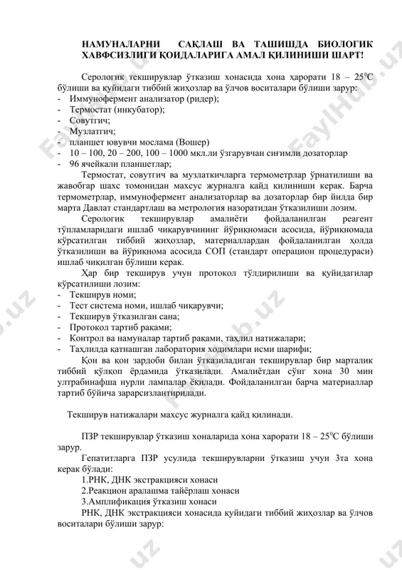 и; · лабораторияга юборилган сана ва вақтини белгиланади; · лабораторияга етказилганда, қабул қилувчи ходимга етказилган вақти ва намунани ташиш усули хақида ахборот берилади. намуналарни сақлаш ва ташишда биологик хавфсизлиги қоидаларига амал қилиниши шарт! серологик текширувлар ўтказиш хонасида хона ҳарорати 18 – 250с бўлиши ва қуйидаги тиббий жиҳозлар ва ўлчов воситалари бўлиши зарур: · иммунофермент анализатор (ридер); · термостат (инкубатор); · совутгич; · музлатгич; · планшет ювувчи мослама (вошер) · 10 – 100, 20 – 200, 100 – 1000 мкл.ли ўзгарувчан сиғимли дозаторлар · 96 ячейкали планшетлар; термостат, совутгич ва музлаткичларга термометрлар ўрнатилиши ва жавобгар шахс томонидан махсус журналга қайд қилиниши керак. барча термометрлар, иммунофермент анализаторлар ва дозаторлар бир йилда бир марта давлат стандартлаш ва метрология назоратидан ўтказилиши лозим. серологик текширувлар амалиёти фойдаланилган реагент тўпламларидаги ишлаб чиқарувчининг йўриқномаси асосида, йўриқномада кўрсатилган тиббий жиҳозлар, материаллардан фойдаланилган ҳолда ўтказилиши ва йўриқнома асосида соп (стандарт операцион процедураси) ишлаб чиқилган бўлиши керак. ҳар бир текширув …