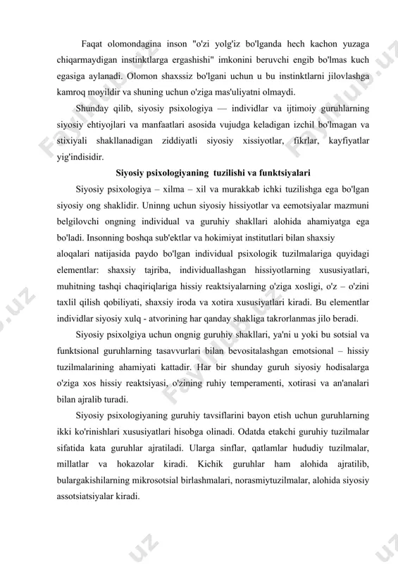 uradi. siyosiy psixologiyaning guruhiy tavsiflarini bayon etish uchun guruhlarning ikki ko'rinishlari xususiyatlari hisobga olinadi. odatda etakchi guruhiy tuzilmalar sifatida kata guruhlar ajratiladi. ularga sinflar, qatlamlar hududiy tuzilmalar, millatlar va hokazolar kiradi. kichik guruhlar ham alohida ajratilib, bulargakishilarning mikrosotsial birlashmalari, norasmiytuzilmalar, alohida siyosiy assotsiatsiyalar kiradi. ushbu guruhlar vaqtinchalik yoki doimiy xarakteri bilan, tashkiliy yoki stixiyali aloqalarning ustunligi bilan, maxsus yoki tor maqsadlarga egaligi bilan ajralib turadi. siyosiy psixologiyaning tarkibiy qismlari o'zining barqarorligi, emotsional – xissiy reaktsiyalarning rasmiyligi bilan ajralib turadi. uning eng barqaror elementlariga odatda sog'lom aql, mentalitet, u yoki bu guruhning psixologik uslubiy axloq va qokazolar kiritiladi. harakatchan, beqaror, rivojlanuvchi, hissiy tuzilmalarning o'zgarishlariga eng sezgir elementlarga esa havotirlanish, kutish va kayfiyat kiritiladi. psixologik turlar yoki guruhning ruhiy xususiyati siyosiy muhitning doimiy va tipik chaqiriqlarga mazkur sub'ektlarning standart reaktsiyasini uzoq vaqt davomida xulq - atvor va tafakkurning barqaror emotsional standartlari va stereotiplari ko'rinishidagi siyosiy qo'zg'atuvchilarga o'ziga xos ruhiy javoblar ishlab chiqadilar. …