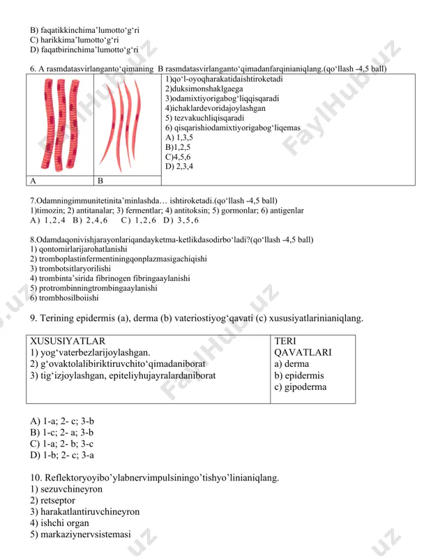 umotto‘g‘ri c) harikkima’lumotto‘g‘ri d) faqatbirinchima’lumotto‘g‘ri 6. a rasmdatasvirlanganto‘qimaning b rasmdatasvirlanganto‘qimadanfarqinianiqlang.(qo‘llash -4,5 ball) 1)qo‘l-oyoqharakatidaishtiroketadi 2)duksimonshaklgaega 3)odamixtiyorigabog‘liqqisqaradi 4)ichaklardevoridajoylashgan 5) tezvakuchliqisqaradi 6) qisqarishiodamixtiyorigabog‘liqemas a) 1,3,5 b)1,2,5 c)4,5,6 d) 2,3,4 a b 7.odamningimmunitetinita’minlashda… ishtiroketadi.(qo‘llash -4,5 ball) 1)timozin; 2) antitanalar; 3) fermentlar; 4) antitoksin; 5) gormonlar; 6) antigenlar a) 1,2,4 b) 2,4,6 c) 1,2,6 d) 3,5,6 8.odamdaqonivishjarayonlariqandayketma-ketlikdasodirbo‘ladi?(qo‘llash -4,5 ball) 1) qontomirlarijarohatlanishi 2) tromboplastinfermentiningqonplazmasigachiqishi 3) trombotsitlaryorilishi 4) trombinta’sirida fibrinogen fibringaaylanishi 5) protrombinningtrombingaaylanishi 6) trombhosilboiishi 9. terining epidermis (a), derma (b) vateriostiyog‘qavati (c) xususiyatlarinianiqlang. xususiyatlar 1) yog‘vaterbezlarijoylashgan. 2) g‘ovaktolalibiriktiruvchito‘qimadaniborat 3) tig‘izjoylashgan, epiteliyhujayralardaniborat teri qavatlari a) derma b) epidermis c) gipoderma a) 1-a; 2- c; 3-b b) 1-c; 2- a; 3-b c) 1-a; 2- b; 3-c d) 1-b; 2- c; 3-a 10. reflektoryoyibo’ylabnervimpulsiningo’tishyo’linianiqlang. 1) sezuvchineyron 2) retseptor 3) harakatlantiruvchineyron 4) ishchi organ 5) markaziynervsistemasi a) 4-3-5-1-2 b) 4-2-1-5-3 c) 2-3-5-1-4 d) 2-1-5-3-4 11. berilgan ro’yxatdan ichki quloqning qismlarini aniqlang (qo‘llash -4,5 ball). 1) bolg‘acha 2) yarimdoira kanalchalar 3) …