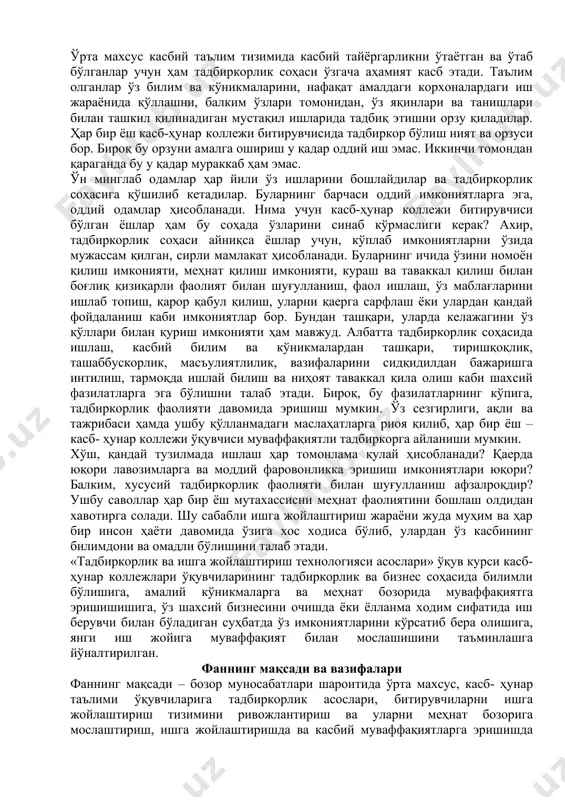 лади. шу сабабли ишга жойлаштириш жараёни жуда муҳим ва ҳар бир инсон ҳаёти давомида ўзига хос ходиса бўлиб, улардан ўз касбининг билимдони ва омадли бўлишини талаб этади. «тадбиркорлик ва ишга жойлаштириш технологияси асослари» ўқув курси касб-ҳунар коллежлари ўқувчиларининг тадбиркорлик ва бизнес соҳасида билимли бўлишига, амалий кўникмаларга ва меҳнат бозорида муваффақиятга эришишишига, ўз шахсий бизнесини очишда ёки ёлланма ходим сифатида иш берувчи билан бўладиган суҳбатда ўз имкониятларини кўрсатиб бера олишига, янги иш жойига муваффақият билан мослашишини таъминлашга йўналтирилган. фаннинг мақсади ва вазифалари фаннинг мақсади – бозор муносабатлари шароитида ўрта махсус, касб- ҳунар таълими ўқувчиларига тадбиркорлик асослари, битирувчиларни ишга жойлаштириш тизимини ривожлантириш ва уларни меҳнат бозорига мослаштириш, ишга жойлаштиришда ва касбий муваффақиятларга эришишда ўқувчиларнинг шахсий билим, кўникма ҳамда малакасини шакллантириш, битирувчиларнинг меҳнат бозоридаги ваколатларини билиши, ўз касби ва мутахассислиги бўйича рақобатбардош ҳодим сифатида тайёрлаш, музокаралар олиб боришни ўргатиш кўникмаларини ўрганишлари учун амалий билимлар мажмуасини беришдан иборатдир. фаннинг асосий вазифалари: · талабаларнинг тадбиркорлик …