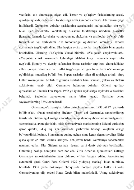 ovlar o`tkazishni belgiladi. saylovlar xayratomus natija bilan tugadi. nasistlar uchun saylovchilarning 37%i ovoz berdi. gitlerning o`z xomiylari bilan birinchi uchrashuvi 1932 yil 27 yanvarda bo`lib o`tdi. «pulat tresti»ning direktori tissen uni germaniya sanoatchilariga tanishtirdi. gitlerning 4 soatga cho`zilgan nutqi shunday iboratlardan tuzilgan edi: «demokratiya-axmoqlar ishi», «biz germaniyada marksizmning ildizini quritishga qaror qildik», «oq irq yer kurrasida yashovchi boshqa xalqlarni o`ziga bo`ysundirish lozim». stinnesning buning uchun nima kerak degan savoliga gitler qisqa qilib: «* miln kishilik armiya», deb javob berdi. germaniya sanoatchilari mamnun edilar. ular gitlerni rasman fyurer, ya`ni doxiy deb atay boshladilar. gitlerning boshqa xomiylari ham bor edi. yirik amerika tijoratchilari gitlerga germaniya sanoatchilaridan ham oldinroq e`tibor bergan edilar. amerikaning avtomobil qiroli genri ford gitlerni 1922 yildayoq mablag` bilan ta`minlay boshladi. 1938 yilda hokimiyat cho`qqisida bo`lgan paytda gitler g.fortni germaniyaning oliy ordeni-katta xoch bilan mukofotladi. uning xokimiyatni egallashga ko`maklashgan yana bir amerika kompaniyasi «jeneral elektrit» edi. gitler-urush degan so`z ekanini …