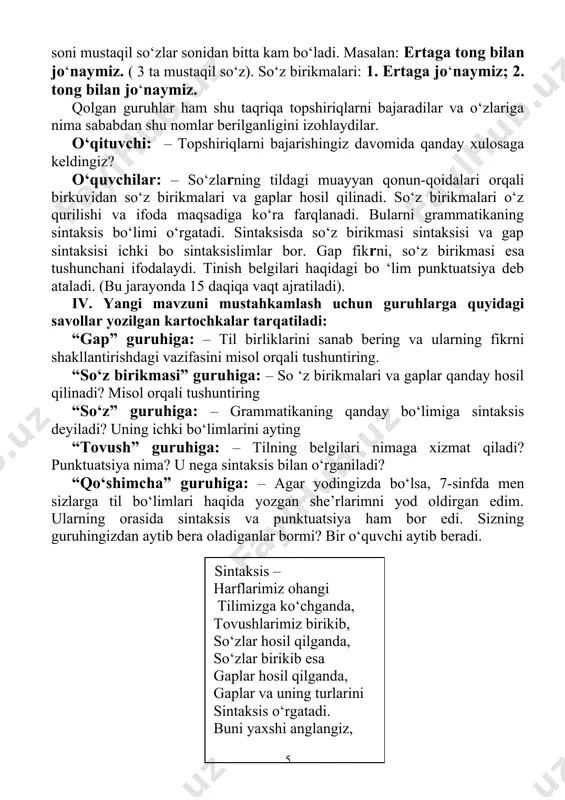 beradi. sintaksis – harflarimiz ohangi tilimizga ko‘chganda, tovushlarimiz birikib, so‘zlar hosil qilganda, so‘zlar birikib esa gaplar hosil qilganda, gaplar va uning turlarini sintaksis o‘rgatadi. buni yaxshi anglangiz, yodingizda saqlangiz! punktuatsiya: – men punktuatsiyaman, yozuvda ko‘p kerakman. menda tinish belgilar qo‘llash qoidalari o‘rgatilar, bilsangiz. gapda tinish belgini qo‘masangiz joyiga ma’nolarda boshqacha o‘zgarishlar bo‘lib ketar. o‘qituvchi: – rahmat. menimcha, siz bugungi darsda nimalarni ko‘proq esda saqlab qolish lozimligini angladingiz. o‘quvchilar: – angladik. (bu jarayonga 10 daqiqa vaqt ajratiladi). v. guruhlarga o‘tilgan mavzuga aloqador “boshqotirma”lar tarqtiladi. (4 daqiqa) 1. boshqotirmalar quyidagicha bo‘lishi mumkin. s i n t a k s i s 1. mustaqil so‘z turkumi 2. ongimiz uchun zarur bo‘lgan vitamin. 3. xat, maktub so‘zlarining sinonimi 4. sog‘lom va yaxshi yashashimiz uchun nimani asraymiz. 5. bizni ezgulikka o‘rgatadigan fan nomi. 6. “qobusnoma” asarining mualiffi. 7. vatanimiz qadimiy joylaridan birining nomi. 8. yashaydi, hayot kechiradi so‘zlarining sinonimi. 9. chetdan kirib kelgan so‘z bo‘lib, …