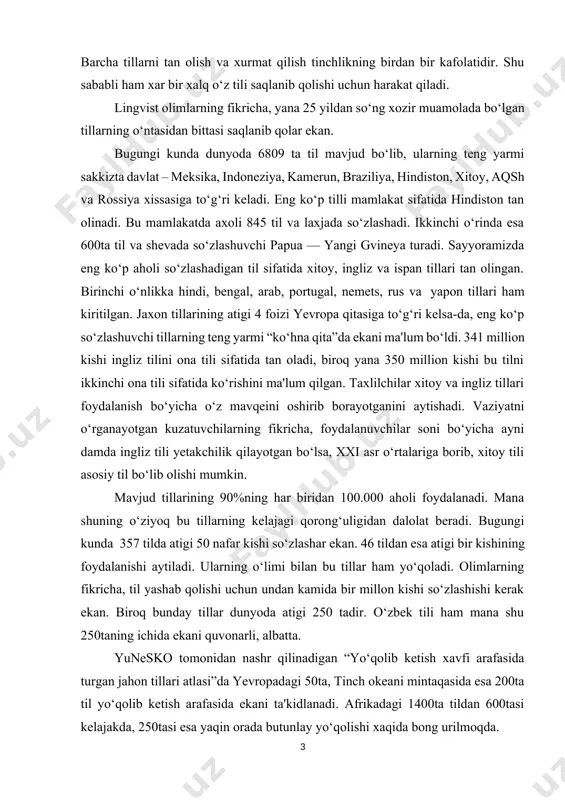 i saqlab qolishning imkoniyatlari hozircha qo‘ldan boy berilmaganini aytishadi. tillarni saqlab qolish uchun esa, bmt ekspertlarining fikricha, bu tillardan ta'lim tizimida keng foydalanishni yo‘lga qo‘yish kerak. til – millatning ma'naviy boyligidir. til nafaqat muammola vositasi – balki xalqning madaniyati, urf-odati, uning turmush tarzi, tarixidir. turli xalqlarning tillariga xurmat esa o‘z navbatida o‘zaro tushunishni, muloqotlarga imkoniyat yaratadi. tillarni saqlanib qolishi uchun esa bu tillarni qo‘llab-quvvatlash zarurdir. aynan til tufayli insoniyat u yoki bu xalqqa mansubligidan faxrlanib yashaydi. barcha tillarni tan olish va xurmat qilish tinchlikning birdan bir kafolatidir. shu sababli ham xar bir xalq o‘z tili saqlanib qolishi uchun harakat qiladi. lingvist olimlarning fikricha, yana 25 yildan so‘ng xozir muamolada bo‘lgan tillarning o‘ntasidan bittasi saqlanib qolar ekan. bugungi kunda dunyoda 6809 ta til mavjud bo‘lib, ularning teng yarmi sakkizta davlat – meksika, indoneziya, kamerun, braziliya, hindiston, xitoy, aqsh va rossiya xissasiga to‘g‘ri keladi. eng ko‘p tilli mamlakat sifatida hindiston tan olinadi. …