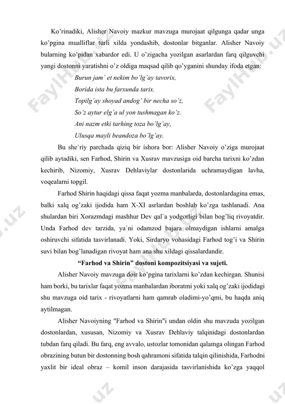 tmi yoki xalq og’zaki ijodidagi shu mavzuga oid tarix - rivoyatlarni ham qamrab oladimi-yo’qmi, bu haqda aniq aytilmagan. alisher navoiyning "farhod va shirin"i undan oldin shu mavzuda yozilgan dostonlardan, xususan, nizomiy va xusrav dehlaviy talqinidagi dostonlardan tubdan farq qiladi. bu farq, eng avvalo, ustozlar tomonidan qalamga olingan farhod obrazining butun bir dostonning bosh qahramoni sifatida talqin qilinishida, farhodni yaxlit bir ideal obraz – komil inson darajasida tasvirlanishida ko’zga yaqqol tashlanib turadi. bu jarayonda alisher navoiyning dostonda farhodning ishqu muhabbatdagi "so’zu dard"- kuyish va dardlariga alohida e`tibor berganini o’qtirish lozim. bu xaqda alisher navoiy shunday yozadi: bo’lurdin dahr bo’stonida mavjud, emasdur g’ayri so’z-u dard maqsud. ki ishq ahlidin o’lg’ay dostoni, muhabbat xaylidin qolgay nishone. (8-tom, 45) demak, farhod timsoli yaratilar ekan, garchi u chin xoqoni o’g’li bo’lsa-da, ammo unda "ishq ahli"ning komil insonning barcha fazilatlari mujassam etilgan. ana shu jihatdan alisher navoiy farhodi ustozlar yaratgan farhodlardan mukammalligi bilan farq qiladi. dostondagi …