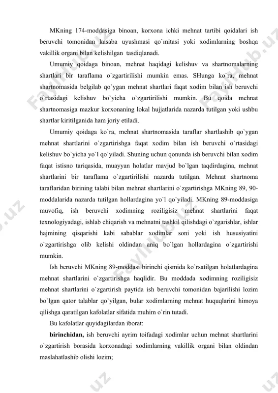 da xodimni kamida 2 oy oldin yozma ravishda ogohlantirib, tilxat olishi shart. ko`rsatilgan muddatni qisqartirishga faqat xodimning roziligi bilan yo`l qo`yiladi; uchinchidan, ko`pchilik xodimlar guruhi uchun mehnat shartlari noqulay tarzda o`zgargan taqdirda, ish beruvchi mahalliy mehnat organiga bunday o`zgartirishning sababi haqida ma`lumot berishi shart; to`rtinchidan, xodim bilan mehnat shartnomasi u yangi mehnat shartlari asosida ishlashni davom ettirishni rad etgani sababli bekor qilinishi mumkin; bunday hollarda xodimga o`rtacha oylik ish haqidan kam bo`lmagan miqdorda ishdan bo`shatish nafaqasi to`lanishi kerak; beshinchidan, xodim, ish beruvchi tomonidan mehnat shartlari o`zgartirilgani haqida sudga shikoyat qilishga haqlidir; oltinchidan, nizoni ko`rish vaqtida avvalgi mehnat shartlarini saqlab qolish imkoniyati yo`qligini isbotlab berish majburiyati ish beruvchining zimmasiga yuklatiladi. mehnat kodeksi 89-moddasining 2-qismida ish beruvchi ayrim toifa xodimlar uchun mehnat shartlarini o`zgartirish xususida kasaba uyushmasi qo`mitasi yoki xodimlarning boshqa vakillik organi bilan oldindan maslahatlashib olishi nazarda tutilgan. maslahatlashishning mohiyati shundaki, ish beruvchi tomonidan kasaba uyushmasi qo`mitasiga yoki xodimlarning boshqa vakillik …