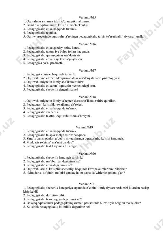 ma’selesi. variant №15 1. oqıwshılar sanasına ta’sir o’z ara pikir almasıw. 2. i̇sendiriw oqıtıwshının’ ka’sip xızmeti ekenligi. 3. pedagogikalıq etika haqqında tu’sinik. 4. pedagogikalıq texnika. 5. oqıtıw procesinde oqıtıwshı ta’repinen pedagogikalıq ta’sir ko’rsetiwdin’ tiykarg’ı usılları. variant №16 1. pedagogikalıq etika qanday bolıw kerek. 2. pedagogikalıq taktqa iye bolıw jolları haqqında. 3. pedagogikalıq qarım-qatnas ma’deniyatı. 4. pedagogikalıq etikanı iyelew ta’jiriybeleri. 5. pedagogika pa’ni predmeti. variant №17 1. pedagogika tariyxı haqqında tu’sinik. 2. oqitiwshinin’ xizmetinde qarim-qatnas ma’denyati ha’m psixologiyasi. 3. oqıtıwshı miynetin ilimiy sho’lkemlestiriw. 4. pedagogikalıq etikanın’ oqıtıwshı xızmetindegi ornı. 5. pedagogikalıq sheberlik degenimiz ne? variant №18 1. oqıtıwshı miynetin ilimiy ta’repten durıs sho’lkemlestiriw quralları. 2. pedagogtın’ ka’siplik rawajlanıw da’rejesi. 3. pedagogikalıq etika haqqında tu’sinik. 4. pedagogikalıq sheberlik. 5. pedagogikalıq takttın’ oqıtıwshı ushın a’hmiyeti. variant №19 1. pedagogikalıq etika haqqında tu’sinik. 2. pedagogikalıq talap a’melge asırıw haqqında. 3. shıg’ıs danıshpanları a’debiy miyraslarında oqıtıwshılıq ka’sibi haqqında. 4. muddaris so'zinin’ ma’nisi qanday? 5. pedagogikalıq …