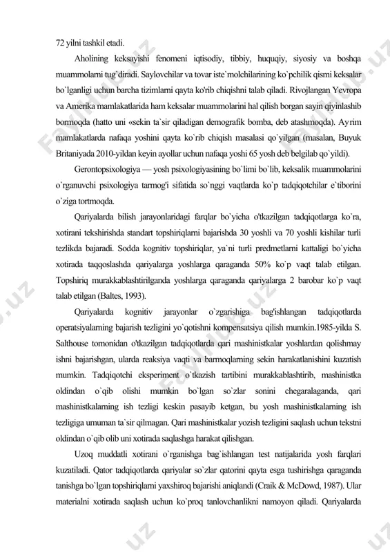 turli predmetlarni kattaligi bo`yicha xotirada taqqoslashda qariyalarga yoshlarga qaraganda 50% ko`p vaqt talab etilgan. topshiriq murakkablashtirilganda yoshlarga qar​aganda qariyalarga 2 barobar ko`p vaqt talab etilgan (baltes, 1993). qariyalarda kognitiv jarayonlar o`zgarishiga bag'ishlangan tadqiqotlarda operatsiyalarning bajarish tezligini yo`qotishni kompensatsiya qilish mumkin.1985-yilda s. salthouse tomonidan o'tkazilgan tadqiqotlarda qari mashinistkalar yoshlardan qolishmay ishni bajarishgan, ularda reaksiya vaqti va barmoqlarning sekin harakatlanishini kuzatish mumkin. tadqiqotchi eksperiment o`tkazish tartibini murakkablashtirib, mashinistka oldindan о`qib olishi mumkin bo`lgan so`zlar sonini chegaralaganda, qari mashinistkalarning ish tezligi keskin pasayib ketgan, bu yosh mashinistkalarning ish tezligiga umuman ta`sir qilmagan. qari mashinistkalar yozish tezligini saqlash uchun tekstni oldindan o`qib olib uni xotirada saqlashga harakat qilishgan. uzoq muddatli xotirani o`rganishga bag`ishlangan test natijalarida yosh farqlari kuzatiladi. qator tadqiqotlarda qariyalar so`zlar qatorini qayta esga tushirishga qaraganda tanishga bo`lgan topshiriqlarni yaxshiroq bajarishi aniqlandi (craik & mcdowd, 1987). ular materialni xotirada saqlash uchun ko`proq tanlovchanlikni namoyon qiladi. qariyalarda foydasiz so'zlar ro`yxatini eslab qolish ichki isyonni …