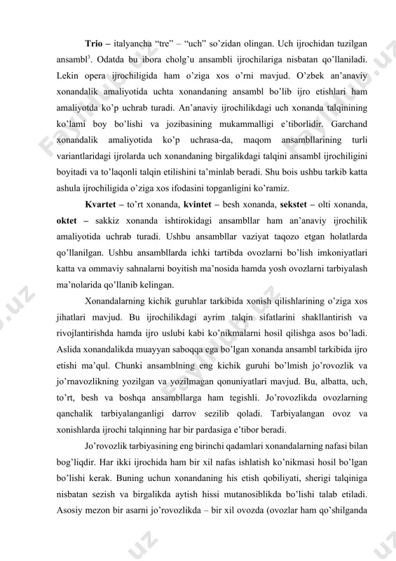 . duet – lotin tilida “duo” – ya’ni “ikki” demakdir. ikki ijrochidan tuzilgan ansambl[footnoteref:2] . professional musiqa amaliyotida har bir ijrochi o’zining partiyasiga ega bo’ladi. an’anaviy musiqa ijrochiligida “jo’rovoz” deb yuritiladi. jo’rovozlikning o’zbek mumtoz musiqa amaliyotida bir qator ko’rinishlari mavjud. jumladan: katta ashula ijrochiligi; maqom ijrochiligi; mumtoz xonandalik ijrochiligi; xalq ijrochiligi; aytishuvlar yo’nalishlari. mumtoz musiqa ijrochiligidagi jo’rovozlikning o’ziga xos tomonlari: bir asarni ikki xonanda tomonidan talqin etilishi. bunda ovozlarning bir-biriga mosligi ijroda keng ko’lamlikni taqdim etadi. kerak holatlarda xonandalar alohida-alohida bo’lib, ovoz almashtirib ijro etish usulidan foydalanadilar. [2: i.akbarov. musiqa lug’ati.-t., 1987-y. 112 - bet. 3 shu kitob, 359-bet. ] trio – italyancha “tre” – “uch” so’zidan olingan. uch ijrochidan tuzilgan ansambl3. odatda bu ibora cholg’u ansambli ijrochilariga nisbatan qo’llaniladi. lekin opera ijrochiligida ham o’ziga xos o’rni mavjud. o’zbek an’anaviy xonandalik amaliyotida uchta xonandaning ansambl bo’lib ijro etishlari ham amaliyotda ko’p uchrab turadi. an’anaviy ijrochilikdagi uch xonanda talqinining ko’lami boy …