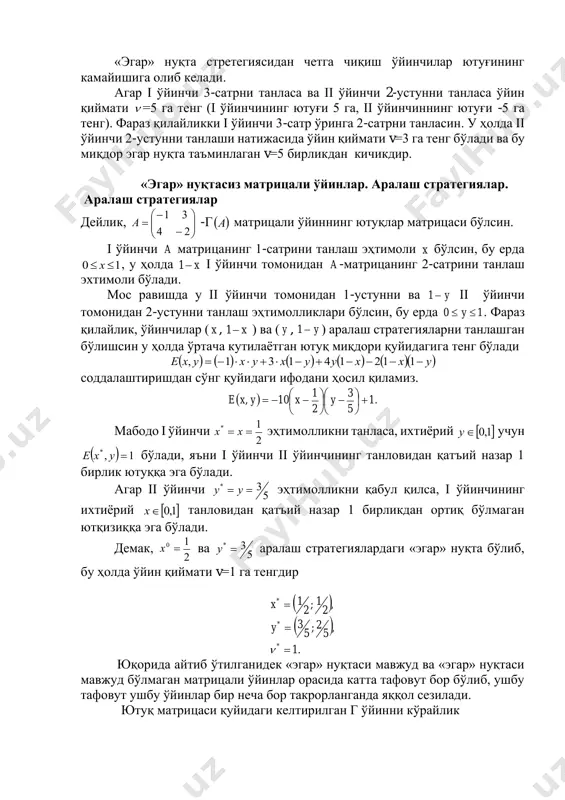 и танласа ва ii ўйинчи 2-устунни танласа ўйин қиймати  =5 га тенг (i ўйинчининг ютуғи 5 га, ii ўйинчиннинг ютуғи -5 га тенг). фараз қилайликки i ўйинчи 3-сатр ўринга 2-сатрни танласин. у ҳолда ii ўйинчи 2-устунни танлаши натижасида ўйин қиймати v=3 га тенг бўлади ва бу миқдор эгар нуқта таъминлаган v=5 бирликдан кичикдир. «эгар» нуқтасиз матрицали ўйинлар. аралаш стратегиялар. аралаш стратегиялар дейлик,       − − = 24 31 a -г ( )а матрицали ўйиннинг ютуқлар матрицаси бўлсин. i ўйинчи a матрицанинг 1-сатрини танлаш эҳтимоли x бўлсин, бу ерда 10  x , у ҳолда x−1 i ўйинчи томонидан a -матрицанинг 2-сатрини танлаш эхтимоли бўлади. мос равишда у ii ўйинчи томонидан 1-устунни ва y−1 ii ўйинчи томонидан 2-устунни танлаш эҳтимолликлари бўлсин, бу ерда 10  y . фараз қилайлик, ўйинчилар ( x , x−1 ) ва ( y , y−1 ) аралаш стратегияларни танлашган бўлишсин …