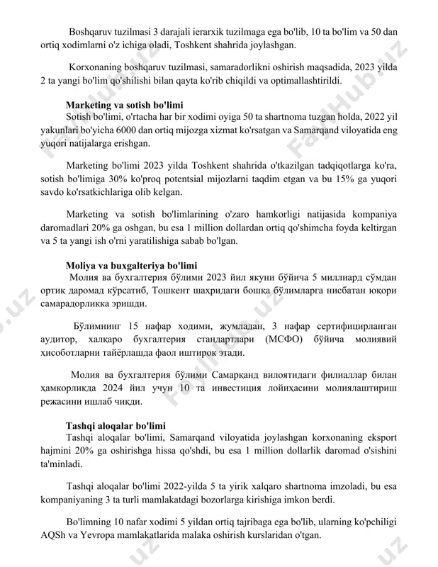 si, samaradorlikni oshirish maqsadida, 2023 yilda 2 ta yangi bo'lim qo'shilishi bilan qayta ko'rib chiqildi va optimallashtirildi. marketing va sotish bo'limi sotish bo'limi, o'rtacha har bir xodimi oyiga 50 ta shartnoma tuzgan holda, 2022 yil yakunlari bo'yicha 6000 dan ortiq mijozga xizmat ko'rsatgan va samarqand viloyatida eng yuqori natijalarga erishgan. marketing bo'limi 2023 yilda toshkent shahrida o'tkazilgan tadqiqotlarga ko'ra, sotish bo'limiga 30% ko'proq potentsial mijozlarni taqdim etgan va bu 15% ga yuqori savdo ko'rsatkichlariga olib kelgan. marketing va sotish bo'limlarining o'zaro hamkorligi natijasida kompaniya daromadlari 20% ga oshgan, bu esa 1 million dollardan ortiq qo'shimcha foyda keltirgan va 5 ta yangi ish o'rni yaratilishiga sabab bo'lgan. moliya va buxgalteriya bo'limi молия ва бухгалтерия бўлими 2023 йил якуни бўйича 5 миллиард сўмдан ортиқ даромад кўрсатиб, тошкент шаҳридаги бошқа бўлимларга нисбатан юқори самарадорликка эришди. бўлимнинг 15 нафар ходими, жумладан, 3 нафар сертифицирланган аудитор, халқаро бухгалтерия стандартлари (мсфо) бўйича молиявий ҳисоботларни тайёрлашда фаол …
