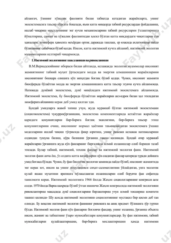 ўта катта кучга айлангач, ўзининг хўжалик фаолияти билан табиатда кетадиган жараёнларга, унинг экосистемасига таъсир кўрсата бошлади, яъни катта миқцорда табиий ресурслардан фойдаланиш, ишлаб чиқариш маҳсулотининг энг кучли механизмларини табиий ресурсларни ўзлаштиришга йўналтириш, саноат ва хўжалик фаолиятидан ҳосил бўлган катта миқдордаги чиқитларни сув ҳавзалари, атмосфера ҳавосига меъёрдан ортиқ даражада ташлаш, ер юзасида ахлатхоналар пайдо бўлишининг сабабчиси бўлиб қолди. инсон, катта ижтимоий кучга айланиб, ижтимоий экология муаммоларини келтириб чиқармокда. 1. ижгимоий экологиянинг шаклланиши ва ривожланиши в.м.вернадскийнинг ибораси билан айтганда, келажакда экологик муаммолар инсоният жамиятининг табиий муҳит ўртасидаги модда ва энергия алмашиниши жараёнларини инсониятнинг бошқара олишига кўп жиҳатдан боғлиқ бўлиб қодци. чунки, инсоният жамияти биосферада бўлаётган модда ва энергия алмашинишига катта таъсир этувчи кучга айланмоқца. натижада дунёвий экосистема, дунё миқёсидаги ижтимоий экосистемага айланмокда. ижтимоий экосистема, бу биосферада бўлаётган жараёнларни акл-идрок билан ҳал этиладиган ноосферага айланииш керак деб умид қилган эди. бундай умидларга жавоб топиш учун, жуда мураккаб бўлган ижтимоий экосистемани (социоэкосистема) чуқурроқўрганишни, экосистема …