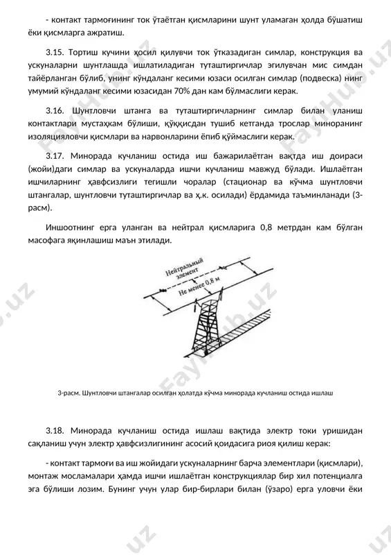 и. асосий қоида – бир хил потенциалларга эга бўлиш 2-жадвалда мисол тарзида берилган. 2-жадвал дастлабки ҳолати бажарилаётган ишнинг тоифаси зарур ҳавфсизлик чоралари кучланиш остида кучланиш остида кучланиш остида 3.20. иш бажарувчи (иш боши) минорага чиқишдан олдин унинг иш майдончаси симларга тегмаётганини текшириш керак. 3.21. кучланиш остида ишларни бошлашдан олдин электр хавфсизлиги бўйича iv малакавий гуруҳга эга бўлган электрмонтер бевосита иш бажарувчи (иш боши)нинг назорати остида минорани кўздан кечиради. шундан сўнг унинг устига чиқиб, изоляцияларини текшириши керак. секцияланиш жойларида минорани изоляциясини текшириш маън этилади. иш бажарувчи (иш боши)нинг бўйруғи остида ишчи минорадаги шунтловчи штанга илгагини (изолятор шапкасидан 1метр узоқликда) қайд қилгич (фиксатор) ёки торга (струна) теккизиб минорани изоляциясини текширади (4-расм). 4-расм. миноранинг изоляциясини текшириш илгакни бевосита тросга ёки контакт симига текказиш маън этилади. минорадаги ишчи изоляцияни текшириб бўлгач, шунтловчи штангаларни олиб қўяди ва контакт тармоғини ток ўтказадиган (токонесущий) қисмларидан узоқлашган ҳолатда ўз ёрдамчисининг минорага чиқишига рухсат беради. электромонтер минора иш майдончасига …
