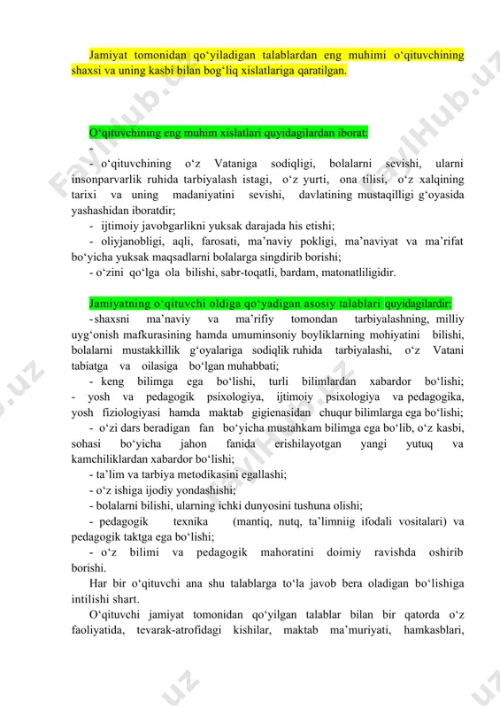 atining eng murakkab sohalaridan biridir. jamiyat tomonidan qo‘yiladigan talablardan eng muhimi o‘qituvchining shaxsi va uning kasbi bilan bog‘liq xislatlariga qaratilgan. o‘qituvchining eng muhim xislatlari quyidagilardan iborat: · · o‘qituvchining o‘z vataniga sodiqligi, bolalarni sevishi, ularni insonparvarlik ruhida tarbiyalash istagi, o‘z yurti, ona tilisi, o‘z xalqining tarixi va uning madaniyatini sevishi, davlatining mustaqilligi g‘oyasida yashashidan iboratdir; · ijtimoiy javobgarlikni yuksak darajada his etishi; - oliyjanobligi, aqli, farosati, ma’naviy pokligi, ma’naviyat va ma’rifat bo‘yicha yuksak maqsadlarni bolalarga singdirib borishi; - o‘zini qo‘lga ola bilishi, sabr-toqatli, bardam, matonatliligidir. jamiyatning o‘qituvchi oldiga qo‘yadigan asosiy talablari quyidagilardir: - shaxsni ma’naviy va ma’rifiy tomondan tarbiyalashning, milliy uyg‘onish mafkurasining hamda umuminsoniy boyliklarning mohiyatini bilishi, bolalarni mustakkillik g‘oyalariga sodiqlik ruhida tarbiyalashi, o‘z vatani tabiatga va oilasiga bo‘lgan muhabbati; - keng bilimga ega bo‘lishi, turli bilimlardan xabardor bo‘lishi; - yosh va pedagogik psixologiya, ijtimoiy psixologiya va pedagogika, yosh fiziologiyasi hamda maktab gigienasidan chuqur bilimlarga ega bo‘lishi; - o‘zi dars …