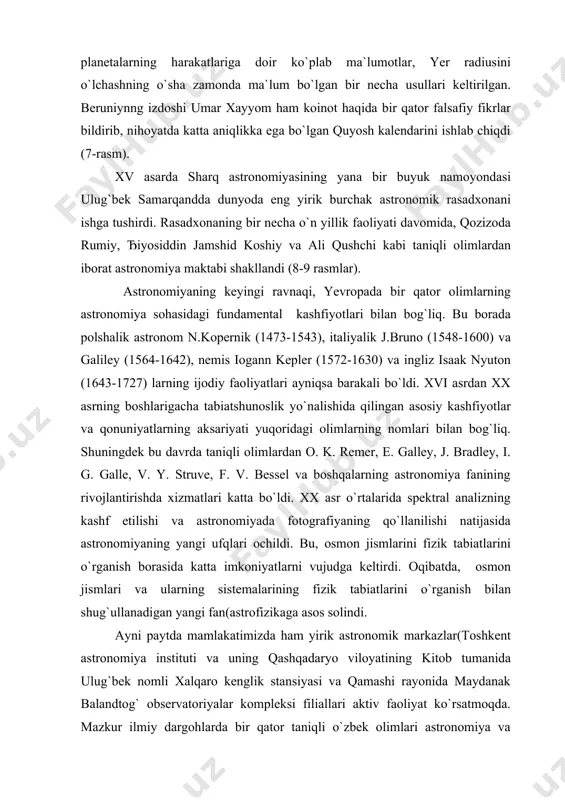 iy" va "yulduzlar ilmi" asarlari to`laligicha astronomiyaga bag`ishlangan bo`lib, ularda quyosh, oy va planetalarning harakatlariga doir ko`plab ma`lumotlar, yer radiusini o`lchashning o`sha zamonda ma`lum bo`lgan bir necha usullari keltirilgan. beruniynng izdoshi umar xayyom ham koinot haqida bir qator falsafiy fikrlar bildirib, nihoyatda katta aniqlikka ega bo`lgan quyosh kalendarini ishlab chiqdi (7-rasm). xv asarda sharq astronomiyasining yana bir buyuk namoyondasi ulug`bek samarqandda dunyoda eng yirik burchak astronomik rasadxonani ishga tushirdi. rasadxonaning bir necha o`n yillik faoliyati davomida, qozizoda rumiy, ђiyosiddin jamshid koshiy va ali qushchi kabi taniqli olimlardan iborat astronomiya maktabi shakllandi (8-9 rasmlar). astronomiyaning keyingi ravnaqi, yevropada bir qator olimlarning astronomiya sohasidagi fundamental kashfiyotlari bilan bog`liq. bu borada polshalik astronom n.kopernik (1473-1543), italiyalik j.bruno (1548-1600) va galiley (1564-1642), nemis iogann kepler (1572-1630) va ingliz isaak nyuton (1643-1727) larning ijodiy faoliyatlari ayniqsa barakali bo`ldi. xvi asrdan xx asrning boshlarigacha tabiatshunoslik yo`nalishida qilingan asosiy kashfiyotlar va qonuniyatlarning aksariyati yuqoridagi olimlarning nomlari bilan …