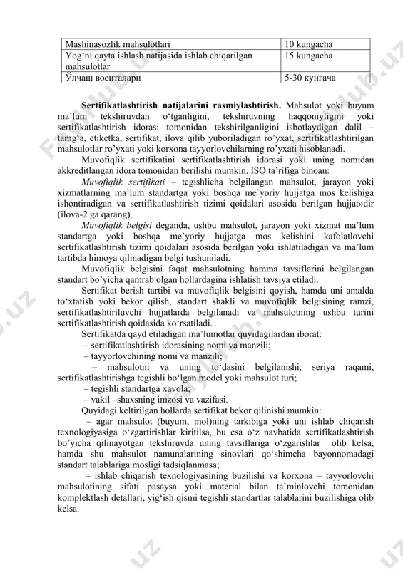 htirish uchun mahsulot turlarining ro‘yxati tuziladi va u davlat tomonidan rasmiylashtiriladi. bu ro’yxatga quyidagilar kiritilgan: – mamlakat ichida va tashqaridan keltiruvchi mahsulot mamlakat ichidagi me`yoriy hujjatlarga va xalqaro standartlarga muvofiqligini aniqlash uchun (agar usha davlat xalqaro sertifikatlashtirish tizimiga kirgan bo‘lsa) ichki bozorga tushishdan oldin sertifikatlashtirilishi lozim; – chetga chiqariluvchi mahsulot, yuborishdan oldin xalqaro tizim talablariga muvofiqligi sertifikatlashtiriladi yoki chet eldan mol oluvchining milliy tizimi yoki kelishuvda (bitimda) qayd etilgan talablar asosida sertifikatlashtiriladi. mahsulotlarni sertifikatlashtirish “o’zstandart” agentligi о‘rnatgan muddatda amalga oshiriladi (quyida berilgan jadvalga qarang). oziq- ovqat va qishloq hо‘jalik mahsulotlari 1 kundan 5 kungacha yengil sanoat mahsulotlari 5-10 kungacha xom ashyo tarmoq mahsulotlari (yog‘ochni qayta ishlashdan boshqa) 10 kungacha elektrotexnika va texnika mahsulotlari 5-15 kugacha mashinasozlik mahsulotlari 10 kungacha yog‘ni qayta ishlash natijasida ishlab chiqarilgan mahsulotlar 15 kungacha ўлчаш воситалари 5-30 кунгача sertifikatlashtirish natijalarini rasmiylashtirish. mahsulot yoki buyum ma’lum tekshiruvdan o‘tganligini, tekshiruvning haqqoniyligini yoki sertifikatlashtirish idorasi tomonidan tekshirilganligini isbotlaydigan dalil …