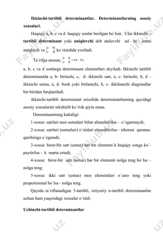 i – tartibli determinant yoki aniqlovchi deb ataluvchi ad – bc sonni aniqlaydi va ko`rinishda yoziladi. ta`rifga asosan, . a, b, c va d sonlarga determinant elementlari deyiladi. ikkinchi tartibli determinantda a, b- birinchi, c, d- ikkinchi satr, a, c- birinchi, b, d – ikkinchi ustun, a, d- bosh yoki birlamchi, b, c- ikkilamchi diagonallar bir-biridan farqlaniladi. ikkinchi-tartibli determinant misolida determinantlarning quyidagi asosiy xossalarini tekshirib ko`rish qiyin emas. determinantning kattaligi: 1-xossa: satrlari mos ustunlari bilan almashtirilsa - o`zgarmaydi; 2-xossa: satrlari (ustunlari) o`rinlari almashtirilsa - ishorasi qarama-qarshisiga o`zgaradi; 3-xossa: biror-bir satr (ustun) har bir elementi k haqiqiy songa ko`-paytirilsa - k marta ortadi; 4-xossa: biror-bir satr (ustun) har bir elementi nolga teng bo`lsa – nolga teng; 5-xossa: ikki satr (ustun) mos elementlari o`zaro teng yoki proportsional bo`lsa - nolga teng. quyida ta`riflanadigan 3-tartibli, ixtiyoriy n-tartibli determinantlar uchun ham yuqoridagi xossalar o`rinli. uchinchi-tartibli determinantlar uchinchi tartibli determinant yoki aniqlovchi deb, δ = …