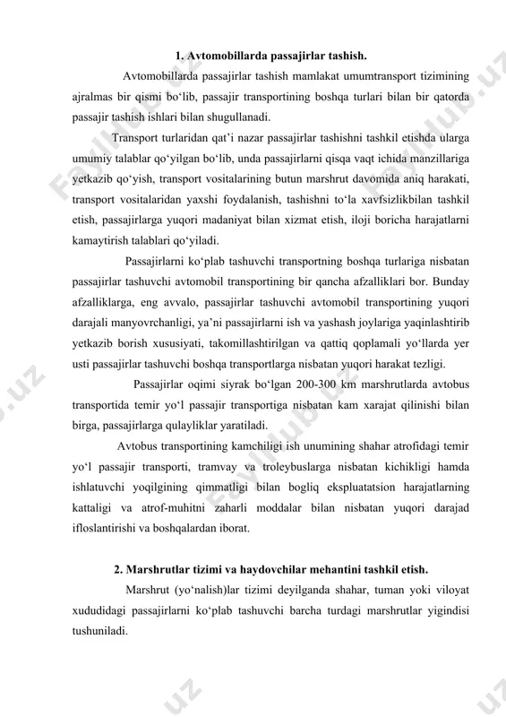 tramvay va troleybuslarga nisbatan kichikligi hamda ishlatuvchi yoqilgining qimmatligi bilan bogliq ekspluatatsion harajatlarning kattaligi va atrof-muhitni zaharli moddalar bilan nisbatan yuqori darajad ifloslantirishi va boshqalardan iborat. 2. marshrutlar tizimi va haydovchilar mehantini tashkil etish. marshrut (yo‘nalish)lar tizimi deyilganda shahar, tuman yoki viloyat xududidagi passajirlarni ko‘plab tashuvchi barcha turdagi marshrutlar yigindisi tushuniladi. aholisi 250 mingdan ortiq bo‘lgan shaharlardagi turli passajir transportlarini eng oqilona yondoshtirish maqsadida shahar passajir transportining uzoq davrli (perspektiv, ya’ni 10-15 va undan ortiq yilda mo‘ljallangan) rejalari ishlab chiqilishi zarur. bunday rejalar marshrutlar tizimini kompleks rivojlantirish masalalarini qamrab oladi. kompleks marshrut tizimi deyilganda barcha turdagi passajir transporti ish marshrutlari va yengil taksi avtomobillarining to‘xtash bekatlari yigindisi tushuniladi. shahar, tuman yoki viloyat ichi passajirlar tashish marshrutlari konfiguratsiyasi (joylashuvi) marshrutlar tarmogi deyiladi. faqat avtobuslar qatnaydigan marshrutlar konfiguratsiyasi avtobus marshrutlari tarmogi deyiladi. boshqa tur passajirlar transportining ham tegishlicha marshrut tarmoqlari bo‘ladi. marshrutlar tarmogi ko‘rsatkichlari. shahar marshrutlari tizimiga qo‘yiladigan asosiy talablar: passajirlar shahar …