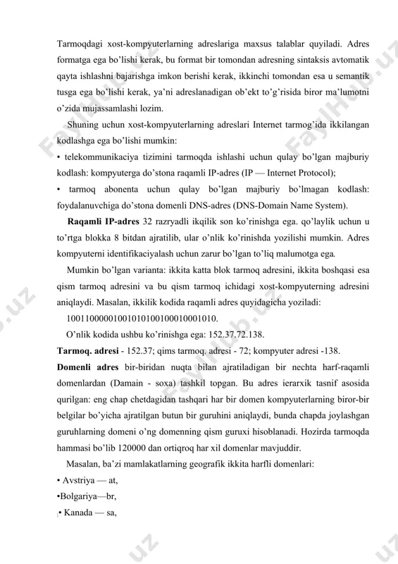 enning qism guruxi hisoblanadi. hozirda tarmoqda hammasi bo’lib 120000 dan ortiqroq har xil domenlar mavjuddir. masalan, ba’zi mamlakatlarning geografik ikkita harfli domenlari: • avstriya — at, •bolgariya—br, ;• kanada — sa, • rossiya — ga, • aqsh-sh, • franciya — fr. biror mavzuga bagishlangan belgilar bo’yicha ajratilgan domenlar ham bordir. bunday domenlar uchta harfli qisqartma nomga еga: • davlat muassasalari — gor; • tijorat tashkilotlari — com; • o’quv yurtlari — edu; • harbiy muassasalar — mil; • tarmoq tashkilotlari — net; • boshqa tashkilotlar — org. domenli adres ixtiyoriy uzunlikka еga bo’lishi mumkin. raqamli adresdan farqli ularoq u teskari tartibda o’qiladi.oldin quyi darajadagi domen ko’rsatiladi — xost-kompyuter nomi, keyin xost-kompyuter joylashgan qism tarmoq va tarmoq nomlari domeni va, nixoyat, yuqori darajadagi domen — ko’pincha geografik hudud (mamlakatlar) identifikatori. shunday qilib, xost-kompyuterning domen adresi domenlarning bir nechta darajalarini o’z ichiga oladi. har bir daraja boshqasidan nuqta bilan ajratiladi. yukori darajadagi …