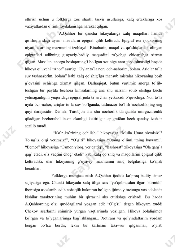 .qahhor bir qancha hikoyalariga xalq maqollari hamda qo`shiqlaridagi ayrim misralarni epigraf qilib keltiradi. epigraf esa ijodkorning niyati, asarning mazmunini izohlaydi. binobarin, maqol va qo`shiqlardan olingan epigraflari adibning g`oyaviy-badiiy maqsadini ro`yobga chiqarishga xizmat qilgan. masalan, anorga boshqorong`i bo`lgan xotiniga anor topa olmasligi haqida hikoya qiluvchi “anor” asariga “uylar to`la non, och-nahorim, bolam. ariqlar to`la suv tashnazorim, bolam” kabi xalq qo`shig`iga mansub misralar hikoyaning bosh g`oyasini ochishga xizmat qilgan. darhaqiqat, butun yurtimiz anorga to`lib-toshgan bir paytda bechora kimsalarning ana shu narsani sotib olishga kuchi yetmaganligini yuqoridagi epigraf juda ta`sirchan yetkazadi o`quvchiga. non to`la uyda och-nahor, ariqlar to`la suv bo`lganda, tashnazor bo`lish nochorlikning eng quyi darajasidir. demak, turobjon ana shu nochorlik darajasida umrguzaronlik qiladigan bechorahol inson ekanligi keltirilgan epigrafdan hech qanday izohsiz sezilib turadi. “ko`r ko`zining ochilishi” hikoyasiga “mulla umar sizmisiz”? to`ng`iz o`qi yerimsiz?”, “o`g`ri” hikoyasiga “otning o`limi itning bayrami”, “bemor” hikoyasiga “osmon yiroq, yer qattiq”, “bashorat” xikoyasiga “ola qarg`a qag` etadi, o`z …