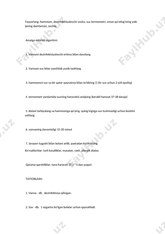 di. 2. siz bolani qiziqtirmasligingiz kerak, chunki unga dam olish kerak. 3. hammom uchun eng yaxshi vaqt yotishdan oldin yoki kunduzi. bazi bannalarni tayyorlash xususiyatlari. tuz. stol yoki dengiz tuzi 10 litr suv uchun 100-200 g miqdorida olinadi. tuz zig'ir sumkasiga solinadi va musluktan issiq suv o'tkaziladi, shunda begona aralashmalar hammomga tushmaydi. permanganat potassium bilan. 10 litr suv uchun 0,3 g miqdorida kaliy permanganatni oling. birinchidan, alohida kichik idishda konsentrlangan eritma tayyorlang. vannadagi suvga tayyorlangan eritmani asta-sekin aralashtirib qo'shing, shunda suv biroz pushti rangga aylanadi. o'simliklar damlamasidan. 1 osh qoshiqni oling. quruq ezilgan o'simlik, 2 litr suv quying. kichkina olovda 15 daqiqa davomida qaynatib oling. keyin bulonni tülbent orqali suzib, vannaga qo'shing, aralashtiring. masalan, allergik diatezni davolash uchun siz quyidagi o'simliklarni qabul qilishingiz mumkin: adaçayı o'ti, romashka gullari va koltsfoot, qora smorodina barglari, eman po'stlog'i, viburnum mevalari, valerian ildizi 4-savol sifonli huqna qoyish texnikasi sifonli klizma qilish jihozlar: tapchan, iliq …