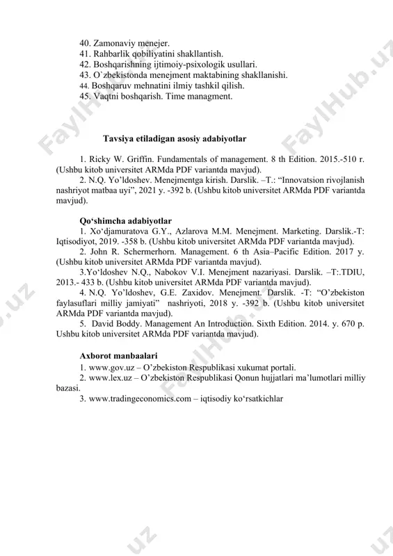 llari. 43. o`zbekistonda menejment maktabining shakllanishi. 44. boshqaruv mehnatini ilmiy tashkil qilish. 45. vaqtni boshqarish. time managment. tavsiya etiladigan asosiy adabiyotlar 1. ricky w. griffin. fundamentals of management. 8 th edition. 2015.-510 r. (ushbu kitob universitet аrмda pdf variantda mavjud). 2. n.q. yo’ldoshev. menejmentga kirish. darslik. –t.: “innovatsion rivojlanish nashriyot matbaa uyi”, 2021 y. -392 b. (ushbu kitob universitet аrмda pdf variantda mavjud). qo‘shimcha adabiyotlar 1. xo‘djamuratova g.y., azlarova m.m. menejment. marketing. darslik.-t: iqtisodiyot, 2019. -358 b. (ushbu kitob universitet аrмda pdf variantda mavjud). 2. john r. schermerhorn. management. 6 th asia–pacific edition. 2017 y. (ushbu kitob universitet аrмda pdf variantda mavjud). 3.yo‘ldoshev n.q., nabokov v.i. menejment nazariyasi. darslik. –t:.tdiu, 2013.- 433 b. (ushbu kitob universitet аrмda pdf variantda mavjud). 4. n.q. yo’ldoshev, g.e. zaxidov. menejment. darslik. -t: “o’zbekiston faylasuflari milliy jamiyati” nashriyoti, 2018 y. -392 b. (ushbu kitob universitet аrмda pdf variantda mavjud). 5. david boddy. management an introduction. …