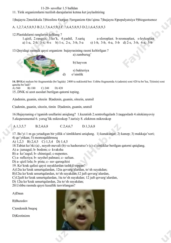 ket joylashtiring 1)hujayra 2)molekula 3)biosfera 4)organ 5)organizm 6)to’qima 7)hujayra 8)populyatsiya 9)biogeotsenoz a. 1,2,7,4,5,8,9,3 b.2,1,7,6,4,5,9,3 c.7,6,4,5,8,9,3 d.2,1,6,4,5,8,9,3 12.plastidalarni ranglarini juftlang ? 1.qizil, 2.rangsiz, 3.ko’k, 4.yashil, 5.sariq a-xloroplast. b-xromoplast, s-leykoplast a) 1-a, 2-b, 3-s, 4-s b) 1-s, 2-s, 3-b, 5-a s) 1-b, 3-b, 4-a, 5-b d) 2-s, 3-b, 4-a, 5-b 13.quyidagi rasmda qaysi organizm hujayrasining rasmi keltirilgan ? a) zamburug’ b) hayvon s) bakteriya d) o’simlik 14. dnkni malum bir fragmentida (bo’lagida) 2400 ta nukleotid bor. ushbu fragmentda a (adenin) soni 420 ta bo’lsa, t(timin) soni qancha bo’ladi? a) 560 b) 180 c) 240 d) 420 15..dnk ni azot asoslari berilgan qatorni toping. a)adenin, guanin, sitozin b)adenin, guanin, sitozin, uratsil c)adenin, guanin, sitozin, timin d)adenin, guanin, uratsil 16.hujayraning o’rganish usullarini aniqlang? 1.kuzatish 2.sentrofugalash 3.taqqoslash 4.sitokimyoviy 5.eksperemental 6. yorug’lik mikroskop 7.tarixiy 8. elektron mikroskop a.1,3,5,7 b.2,4,6,8 c.2,4,6,7 d.1,3,6,8 17. bo’yi 1 m ga yetadigan bir yillik o’simliklarni aniqlang. 1) kanakunjut; 2) kanop; 3) …