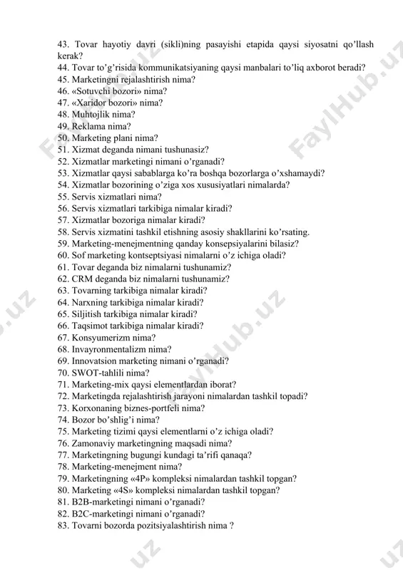ketingni rejalashtirish nima? 46. «sotuvchi bozori» nima? 47. «xaridor bozori» nima? 48. muhtojlik nima? 49. reklama nima? 50. marketing plani nima? 51. xizmat deganda nimani tushunasiz? 52. xizmatlar marketingi nimani oʼrganadi? 53. xizmatlar qaysi sabablarga koʼra boshqa bozorlarga oʼxshamaydi? 54. xizmatlar bozorining oʼziga xos xususiyatlari nimalarda? 55. servis xizmatlari nima? 56. servis xizmatlari tarkibiga nimalar kiradi? 57. xizmatlar bozoriga nimalar kiradi? 58. servis xizmatini tashkil etishning asosiy shakllarini koʼrsating. 59. marketing-menejmentning qanday konsepsiyalarini bilasiz? 60. sof marketing kontseptsiyasi nimalarni oʼz ichiga oladi? 61. tovar deganda biz nimalarni tushunamiz? 62. crm deganda biz nimalarni tushunamiz? 63. tovarning tarkibiga nimalar kiradi? 64. narxning tarkibiga nimalar kiradi? 65. siljitish tarkibiga nimalar kiradi? 66. taqsimot tarkibiga nimalar kiradi? 67. konsyumerizm nima? 68. invayronmentalizm nima? 69. innovatsion marketing nimani oʼrganadi? 70. swot-tahlili nima? 71. marketing-mix qaysi elementlardan iborat? 72. marketingda rejalashtirish jarayoni nimalardan tashkil topadi? 73. korxonaning biznes-portfeli nima? 74. bozor boʼshligʼi nima? 75. marketing …
