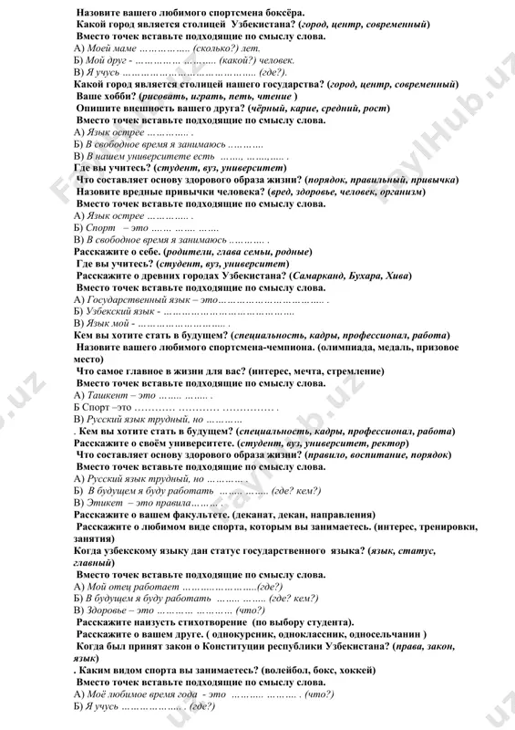i jivyote? (dom, maxallya, rodina) rasskajite o svoey seme. (roditeli, glava semi, rodnie) chem vi zanimaetes v svobodnoe vremya? (uvlechenie, xobbi, interes) dopolnite dannie predlojeniya. a) zdorove – eto fizicheskoe i duxovnoe ……… ……... . b) nasha semya sostoit iz ……… ……… v) uzbekistan – eto nezavisimoe i …….. ………. . gde vi uchites? (student, vuz, universitet) rasskajite o svoey seme ( chelovek, otets. brat) kogda prinyat zakon o gosudarstvennom yazike nashego gosudarstva? (yazik, status, glavniy) vmesto tochek vstavte podxodyashie po smislu slova. a) moy otets rabotaet ………………………. b) nasha semya sostoit iz ……… ……… . v) yazik moy - …………. opishite vneshnost vashego druga? (chyorniy, karie, sredniy, rost) nazovite vashego lyubimogo sportsmena boksyora. kakoy gorod yavlyaetsya stolitsey uzbekistana? (gorod, tsentr, sovremenniy) vmesto tochek vstavte podxodyashie po smislu slova. a) moey mame …………….. (skolko?) let. b) moy drug - …………… ……….. (kakoy?) chelovek. v) ya uchus …………………………………….. (gde?). kakoy gorod …