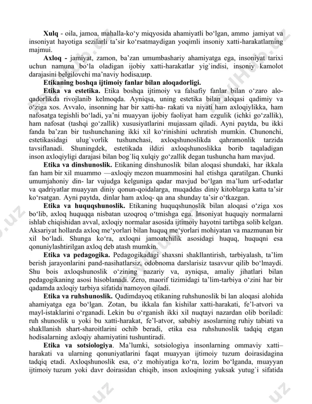 a qoidalar yig`indisi” - deb ta’riflangan. har bir insondan umri davomida jamiyatda qabul qilingan urf-odat, an’ana va qonun-qoidalarga amal qilishi talab etiladi. ana shu jarayonda inson va jamiyat o‘rtasida yuzaga keladigan obyektiv aloqadorlik, ya’ni ijtimoiy munosabat – xulq-atvor, odob, xatti-harakat, prinsip va normalarning majmuasi axloqning mazmun-mohiyatini tashkil etadi. binobarin, axloqning мanbai jamiyat ehtiyoji va manfaatlaridan iborat. etika axloqning kelib chiqishi va mohiyatini, kishining jamiyatdagi axloqiy munosabatlarini o‘rganadi. “axloq” arabcha so‘z bo‘lib, insonning muomala va ruhiy xususiyatlari majmuyini, fe’lini, tabiatini anglatadigan “xulq” so‘zining ko‘plik shaklidir. “axloq” iborasi ikki xil ma’noga ega: umumiy tushuncha sifatida u fanning tadqiqot obyektini anglatsa, muayyan tushuncha sifatida inson fe’l-atvori va xatti-harakatining eng qamrovli qismini bildiradi. хулоса сифатида ахлоққа қуйидагича таъриф бериш мумкин: “axloq deb - avvalo inson bilan inson, inson ва jamiyat o‘rtasidagi obyektiv va subyektiv aloqadorliklar tufayli kelib chiqadigan, shaxsiy va umumiy manfaatlarni muvoflqlashtirib turish asosida har bir shaxs, jamoa, ijtimoiy guruh, millat, elatning hayoti …