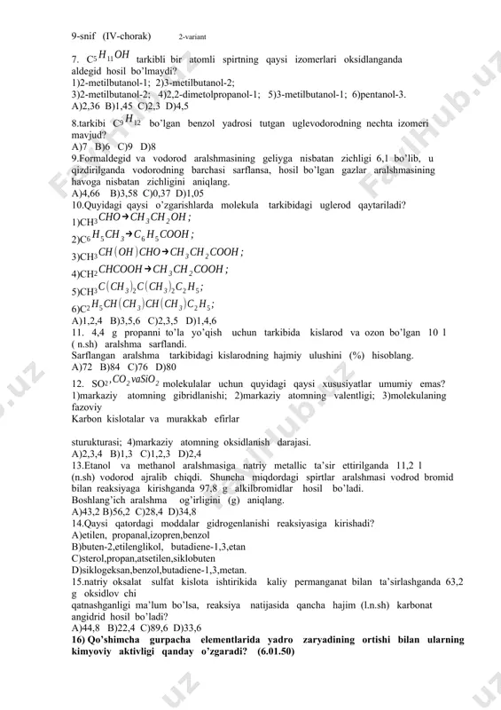 atomning gibridlanishi; 2)markaziy atomning valentligi; 3)molekulaning fazoviy karbon kislotalar va murakkab efirlar sturukturasi; 4)markaziy atomning oksidlanish darajasi. a)2,3,4 b)1,3 c)1,2,3 d)2,4 13.etanol va methanol aralshmasiga natriy metallic ta’sir ettirilganda 11,2 l (n.sh) vodorod ajralib chiqdi. shuncha miqdordagi spirtlar aralshmasi vodrod bromid bilan reaksiyaga kirishganda 97,8 g alkilbromidlar hosil bo’ladi. boshlang’ich aralshma og’irligini (g) aniqlang. a)43,2 b)56,2 c)28,4 d)34,8 14.qaysi qatordagi moddalar gidrogenlanishi reaksiyasiga kirishadi? a)etilen, propanal,izopren,benzol b)buten-2,etilenglikol, butadiene-1,3,etan c)sterol,propan,atsetilen,siklobuten d)siklogeksan,benzol,butadiene-1,3,metan. 15.natriy oksalat sulfat kislota ishtirikida kaliy permanganat bilan ta’sirlashganda 63,2 g oksidlov chi qatnashganligi ma’lum bo’lsa, reaksiya natijasida qancha hajim (l.n.sh) karbonat angidrid hosil bo’ladi? a)44,8 b)22,4 c)89,6 d)33,6 16) qo’shimcha gurpacha elementlarida yadro zaryadining ortishi bilan ularning kimyoviy aktivligi qanday o’zgaradi? (6.01.50) a)ortadi b)kamayadi c)o’zgarmaydi d)oldin ortadi, so’ng kamayadi e)oldin kamayadi, so’ng ortadi 17) davriy sistemadagi qaysi elementlar o’zaro diagonal o’hshashlik xususiyatiga ega? (02.1.63) 1)bereliy; 2)magniy; 3)bor; 4)alyuminiy; 5)germaniy; 6)skandiy. a)1 va 2; 1va 4 b)1 va 3; 3 …