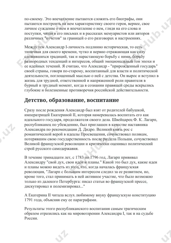 отражающая как силу сложившихся традиций, так и нарастающую борьбу с ними, борьбу разнородных тенденций и интересов, общий эмоциональный тон эпохи и ее идейных течений. я считаю, что александр - "прирожденный государь" своей страны, говоря по-старому, воспитанный для власти и политической деятельности, поглощенный мыслью о ней с детства. он вырос и вступил в жизнь для трудной, ответственной и напряженной роли правителя в бурный и трудный момент, когда в сознании правящей среды вскрылись глубокие и болезненные противоречия российской действительности. детство, образование, воспитание сразу после рождения александр был взят от родителей бабушкой, императрицей екатериной ii, которая намеревалась воспитать его как идеального государя, продолжателя своего дела. швейцарец ф. к. лагарп, республиканец по убеждению, был приглашен в качестве наставника александра по рекомендации д. дидро. великий князь рос с романтической верой в идеалы просвещения, сочувствовал полякам, потерявшим свою государственность после раздела польши, сочувствовал великой французской революции и критически оценивал политический строй русского самодержавия. в течение тринадцати …