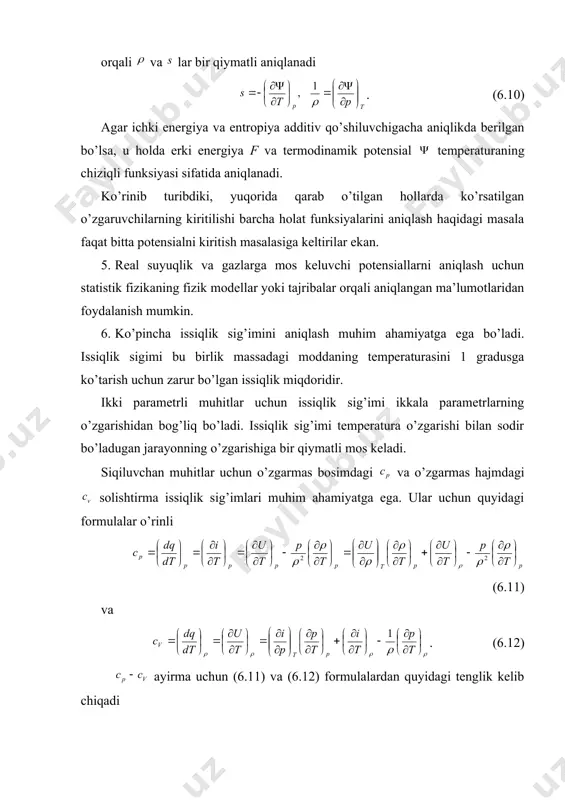 an yana quyidagi tenglik kelib chiqadi , (6.14) bu esa , formuladan kelib chiquvchi tenglikka asosan quyidagi ko’rinishga keladi . (6.15) (6.13)-(6.15) tenglik ixtiyoriy ikki parametrli muhitlar uchun o’rinli. tajribalarda aniqlangan issiqlik sig’imlari va larning qiymatlai, o’zgarmas bosimda zichlikning o’zgarish koeffitsiyenti va o’zgarmas hajmdagi bosimning ko’tarilish koeffitsiyenti larda ichki energiya va entalpiyadan hosilalarni quyidagi formulalar yordamida aniqlash mumkin , (6.16) va , . (6.17) bunda termodinamikaning birinchi va ikkinchi qonunlariga ko’ra quyidagi integrallanuvchanlik shartlari bajarilishi kerak (6.18) va , (6.19) bulardan tajribalar sonini kamaytirish yoki tajriba natijalarini tekshirishda foydalanish mumkin. bundan oldingi paragraflarda barcha termodinamik sistemalar uchun har doim ikkita holat funksiyasi: ichki energiya u va entropiya s larni, muvozanatli jarayonlar uchun esa yana bitta holat funksiyasi absolyut temperatura t ni kirtildi; issiqlik oqimi tenglamasining yangi - universal tenglamasi olindi (6.20) yoki bo’lganda , va termodinamikaning ikkinchi qonuni qaraldi , yoki (birlik massa uchun) . (6.21) bular tutash muhitning konkret …